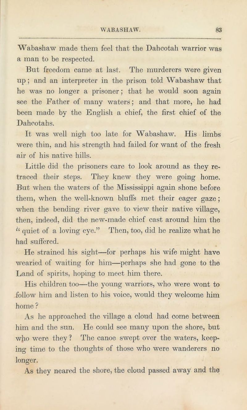 Wabashaw made them feel that the Dahcotah warrior was a man to be respected. But freedom came at last. The murderers were given up; and an interpreter in the prison told Wabashaw that he was no longer a prisoner; that he would soon again see the Father of many waters'; and that more, he had been made by the English a chief, the first chief of the Dahcotahs. It was well nigh too late for Wabashaw. His limbs were thin, and his strength had failed for want of the fresh air of his native hills. Little did the prisoners care to look around as they re- traced their steps. They knew they were going home. But when the waters of the Mississippi again shone before them, when the well-known bluffs met their eager gaze; when the bending river gave to view their native village, then, indeed, did the new-made chief cast around him the “ quiet of a loving eye.” Then, too, did he realize what he had suffered. He strained his sight—for perhaps his wife might have wearied of waiting for him—perhaps she had gone to the Land of spirits, hoping to meet him there. His children too—the young warriors, who were wont to follow him and listen to his voice, would they welcome him home ? As he approached the village a cloud had come between him and the sun. He could see many upon the shore, but who were they? The canoe swept over the waters, keep- ing time to the thoughts of those who were wanderers no longer. As they neared the shore, the cloud passed away and the