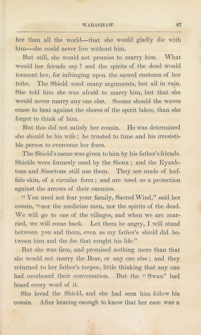 her than all the world—that she would gladly die with him—she could never live without him. But still, she would not promise to marry him. What would her friends say ? and the spirits of the dead would torment her, for infringing upon the sacred customs of her tribe. The Shield used many arguments, but all in vain. She told him she was afraid to marry him, but that she would never marry any one else. Sooner should the waves cease to beat against the shores of the spirit lakes, than she forget to think of him. But this did not satisfy her cousin. He was determined she should be his wife; he trusted to time and his irresisti- ble person to overcome her fears. The Shield’s name was given to him by his father’s friends. Shields were formerly used by the Sioux ; and the Eyank- tons and Sissetons still use them. They are made of buf- falo skin, of a circular form; and are used as a protection against the arrows of their enemies. “ You need not fear your family, Sacred Wind,” said her cousin, “ nor the medicine men, nor the spirits of the dead. We will go to one of the villages, and when we are mar- ried, we will come back. Let them be angry, I will stand between you and them, even as my father’s shield did be- tween him and the foe that sought his life.” But she was firm, and promised nothing more than that she would not marry the Bear, or any one else; and they returned to her father’s teepee, little thinking that any one had overheard their conversation. But the “ Swan” had heard every word of it. She loved the Shield, and she had seen him follow his cousin. After hearing enough to know that her case was a