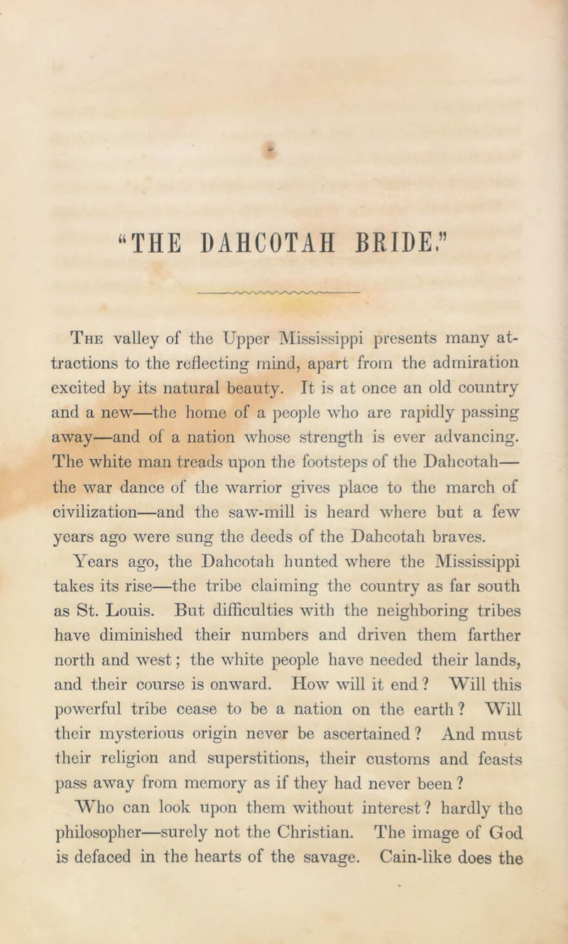 “THE DAHCOTAH BRIDE.” The valley of the Upper Mississippi presents many at- tractions to the reflecting mind, apart from the admiration excited by its natural beauty. It is at once an old country and a new—the home of a people who are rapidly passing away—and of a nation whose strength is ever advancing. The white man treads upon the footsteps of the Dahcotah— the war dance of the warrior gives place to the march of civilization—and the saw-mill is heard where but a few years ago were sung the deeds of the Dahcotah braves. Years ago, the Dahcotah hunted where the Mississippi takes its rise—the tribe claiming the country as far south as St. Louis. But difficulties with the neighboring tribes have diminished their numbers and driven them farther north and west; the white people have needed their lands, and their course is onward. How will it end ? Will this powerful tribe cease to be a nation on the earth ? Will their mysterious origin never be ascertained ? And must their religion and superstitions, their customs and feasts pass away from memory as if they had never been ? Who can look upon them without interest ? hardly the philosopher—surely not the Christian. The image of God is defaced in the hearts of the savage. Cain-like does the