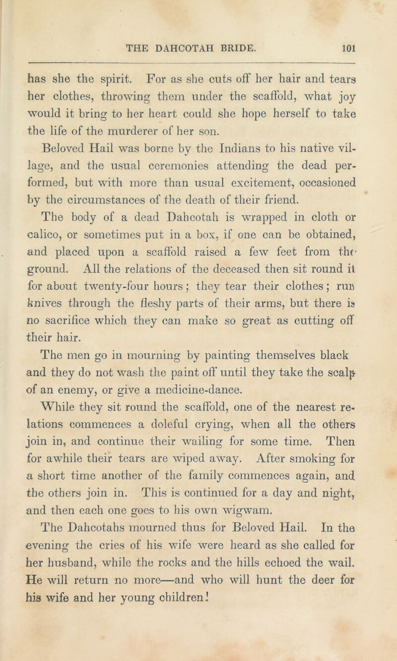 has she the spirit. For as she cuts off her hair and tears her clothes, throwing them under the scaffold, what joy would it bring to her heart could she hope herself to take the life of the murderer of her son. Beloved Hail was borne by the Indians to his native vil- lage, and the usual ceremonies attending the dead per- formed, but with more than usual excitement, occasioned by the circumstances of the death of their friend. The body of a dead Dahcotah is wrapped in cloth or calico, or sometimes put in a box, if one can be obtained, and placed upon a scaffold raised a few feet from the ground. All the relations of the deceased then sit round it for about twenty-four hours; they tear their clothes; run knives through the fleshy parts of their arms, but there is no sacrifice which they can make so great as cutting off their hair. The men go in mourning by painting themselves black and they do not wash the paint off until they take the scalp of an enemy, or give a medicine-dance. While they sit round the scaffold, one of the nearest re- lations commences a doleful crying, when all the others join in, and continue their wailing for some time. Then for awhile their tears are wiped away. After smoking for a short time another of the family commences again, and the others join in. This is continued for a day and night, and then each one goes to his own wigwam. The Dahcotahs mourned thus for Beloved Hail. In the evening the cries of his wife were heard as she called for her husband, while the rocks and the hills echoed the wail. He will return no more—and who will hunt the deer for his wife and her young children I