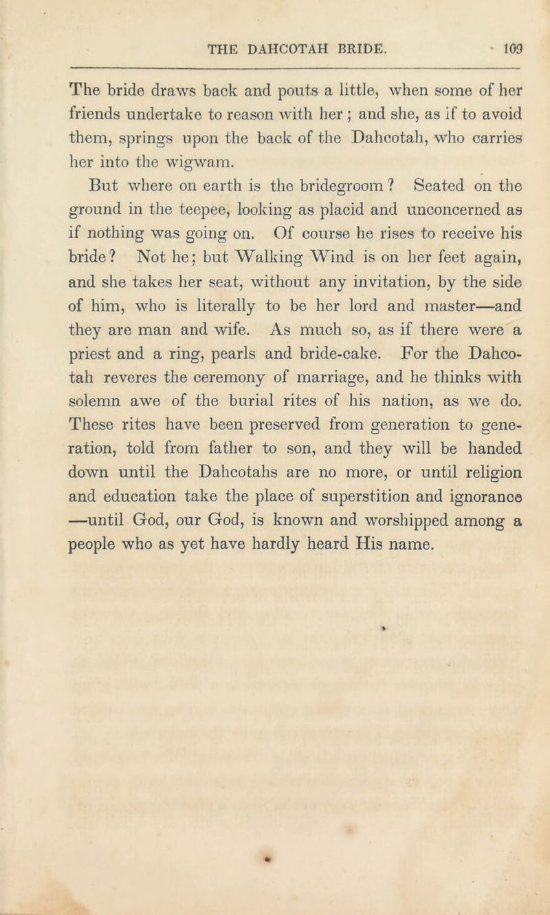 The bride draws back and pouts a little, when some of her friends undertake to reason with her ; and she, as if to avoid them, springs upon the back of the Dahcotah, who carries her into the wigwam. But where on earth is the bridegroom ? Seated on the ground in the teepee, looking as placid and unconcerned as if nothing was going on. Of course he rises to receive his bride? Not he; but Walking Wind is on her feet again, and she takes her seat, without any invitation, by the side of him, who is literally to be her lord and master—and they are man and wife. As much so, as if there were a priest and a ring, pearls and bride-cake. For the Dahco- tah reveres the ceremony of marriage, and he thinks with solemn awe of the burial rites of his nation, as we do. These rites have been preserved from generation to gene- ration, told from father to son, and they will be handed down until the Dahcotahs are no more, or until religion and education take the place of superstition and ignorance —until God, our God, is known and worshipped among a people who as yet have hardly heard His name.