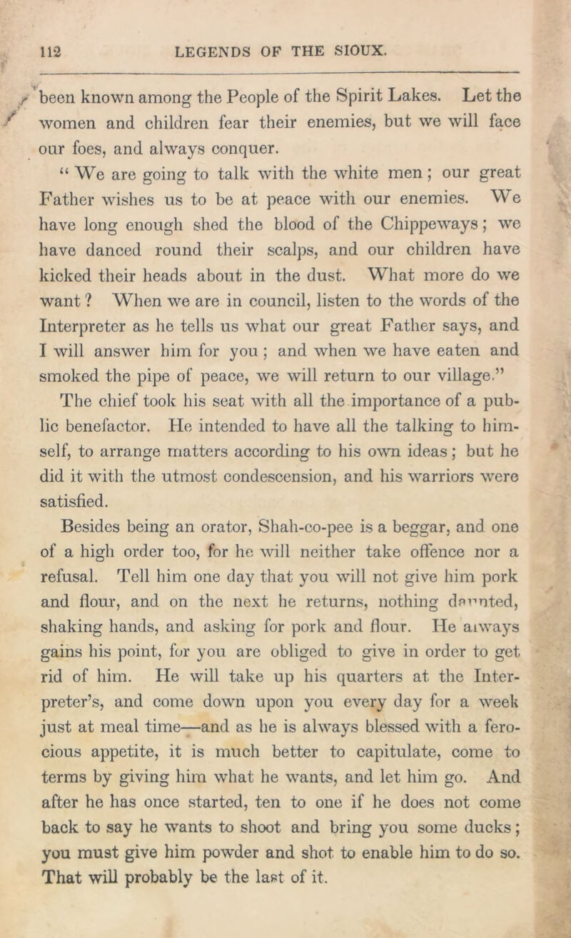 ■> • • been known among the People of the Spirit Lakes. Let the women and children fear their enemies, but we will face our foes, and always conquer. “ We are going to talk with the white men; our great Father wishes us to be at peace with our enemies. We have long enough shed the blood of the Chippeways; we have danced round their scalps, and our children have kicked their heads about in the dust. What more do we want ? When we are in council, listen to the words of the Interpreter as he tells us what our great Father says, and I will answer him for you ; and when we have eaten and smoked the pipe of peace, we will return to our village.” The chief took his seat with all the importance of a pub- lic benefactor. He intended to have all the talking to him- self, to arrange matters according to his own ideas; but he did it with the utmost condescension, and his warriors were satisfied. Besides being an orator, Shah-co-pee is a beggar, and one of a high order too, for he will neither take offence nor a refusal. Tell him one day that you will not give him pork and flour, and on the next he returns, nothing demoted, shaking hands, and asking for pork and flour. He aiways gains his point, for you are obliged to give in order to get rid of him. He will take up his quarters at the Inter- preter’s, and come down upon you every day for a week just at meal time—and as he is always blessed with a fero- cious appetite, it is much better to capitulate, come to terms by giving him what he wants, and let him go. And after he has once started, ten to one if he does not come back to say he wants to shoot and bring you some ducks; you must give him powder and shot to enable him to do so. That will probably be the last of it.