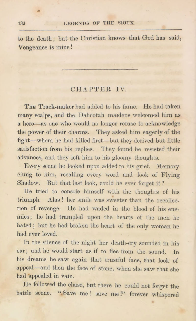 to the death ; but the Christian knows that God has said, Vengeance is mine! CHAPTER IV. The Track-maker had added to his fame. He had taken many scalps, and the Dahcotah maidens welcomed him as a hero—as one who would no longer refuse to acknowledge the power of their charms. They asked him eagerly of the fight—whom he had killed first—but they derived but little satisfaction from his replies. They found he resisted their advances, and they left him to his gloomy thoughts. Every scene he looked upon added to his grief. Memory clung to him, recalling every word and look of Flying Shadow. But that last look, could he ever forget it ? He tried to console himself with the thoughts of his triumph. Alas ! her smile was sweeter than the recollec- tion of revenge. He had waded in the blood of his ene- mies; he had trampled upon the hearts of the men he hated; but he had broken the heart of the only woman he had ever loved. In the silence of the night her death-cry sounded in his ear; and he would start as if to flee from the sound. In his dreams he saw again that trustful face, that look of appeal—and then the face of stone, when she saw that she had appealed in vain. He followed the chase, but there he could not forget the battle scene. u Save me! save me-!” forever whispered