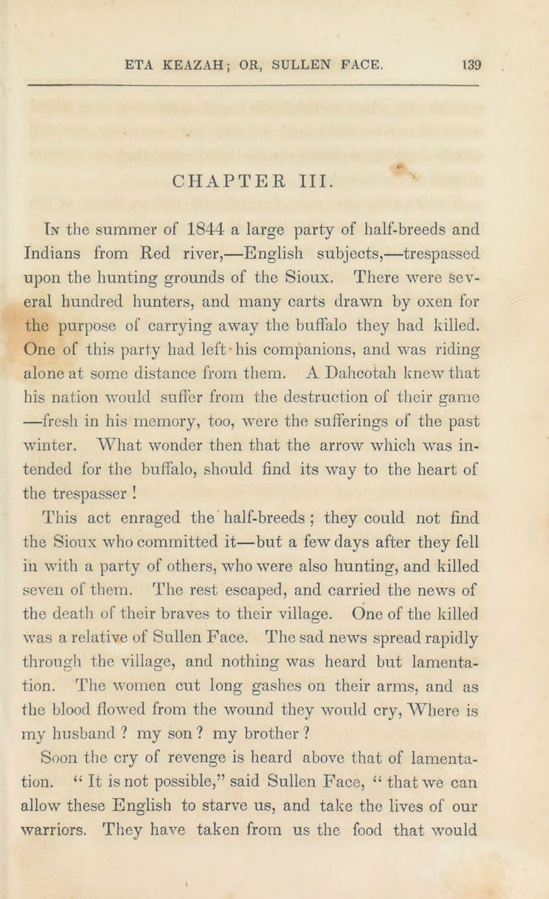 CHAPTER III. In the summer of 1844 a large party of half-breeds and Indians from Red river,—English subjects,—trespassed, upon the hunting grounds of the Sioux. There were sev- eral hundred hunters, and many carts drawn by oxen for the purpose of carrying away the buffalo they had Jdlled. One of this party had left-his companions, and was riding alone at some distance from them. A Dahcotah knew that his nation would suffer from the destruction of their game —fresh in his memory, too, were the sufferings of the past winter. What wonder then that the arrow which was in- tended for the buffalo, should find its way to the heart of the trespasser ! This act enraged the half-breeds ; they could not find the Sioux who committed it—but a few days after they fell in with a party of others, who were also hunting, and killed seven of them. The rest escaped, and carried the news of the death of their braves to their village. One of the killed was a relative of Sullen Face. The sad news spread rapidly through the village, and nothing was heard but lamenta- tion. The women cut long gashes on their arms, and as the blood flowed from the wound they would cry, Where is my husband ? my son ? my brother ? Soon the cry of revenge is heard above that of lamenta- tion. “ It is not possible,” said Sullen Face, “ that we can allow these English to starve us, and take the lives of our warriors. They have taken from us the food that would I