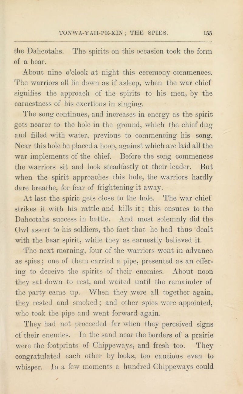 the Dahcotahs. The spirits on this occasion took the form of a bear. About nine o’clock at night this ceremony commences. Tiie warriors all lie clown as if asleep, when the war chief signifies the approach of the spirits to his men, by the earnestness of his exertions in sinshnaf. The song continues, and increases in energy as the spirit gets nearer to the hole in the ground, which the chief dug and filled with water, previous to commencing his song. Near this hole he placed a hoop, against which are laid all the war implements of the chief. Before the song commences the warriors sit and look steadfastly at their leader. But when the spirit approaches this hole, the warriors hardly dare breathe, for fear of frightening it away. At last the spirit gets close to the hole. The war chief strikes it with his rattle and kills it; this ensures to the Dahcotahs success in battle. And most solemnly did the Owl assert to his soldiers, the fact that he had thus dealt with the bear spirit, while they as earnestly believed it. The next morning, four of the warriors went in advance as spies ; one of them carried a pipe, presented as an offer- ing to deceive the spirits of their enemies. About noon they sat down to rest, and waited until the remainder of the party came up. When they were all together again, they rested and smoked; and other spies were appointed, who took the pipe and went forward again. They had not proceeded far when they perceived signs of their enemies. In the sand near the borders of a prairie were the footprints of Chippeways, and fresh too. They congratulated each other by looks, too cautious even to whisper. In a few moments a hundred Chippeways could
