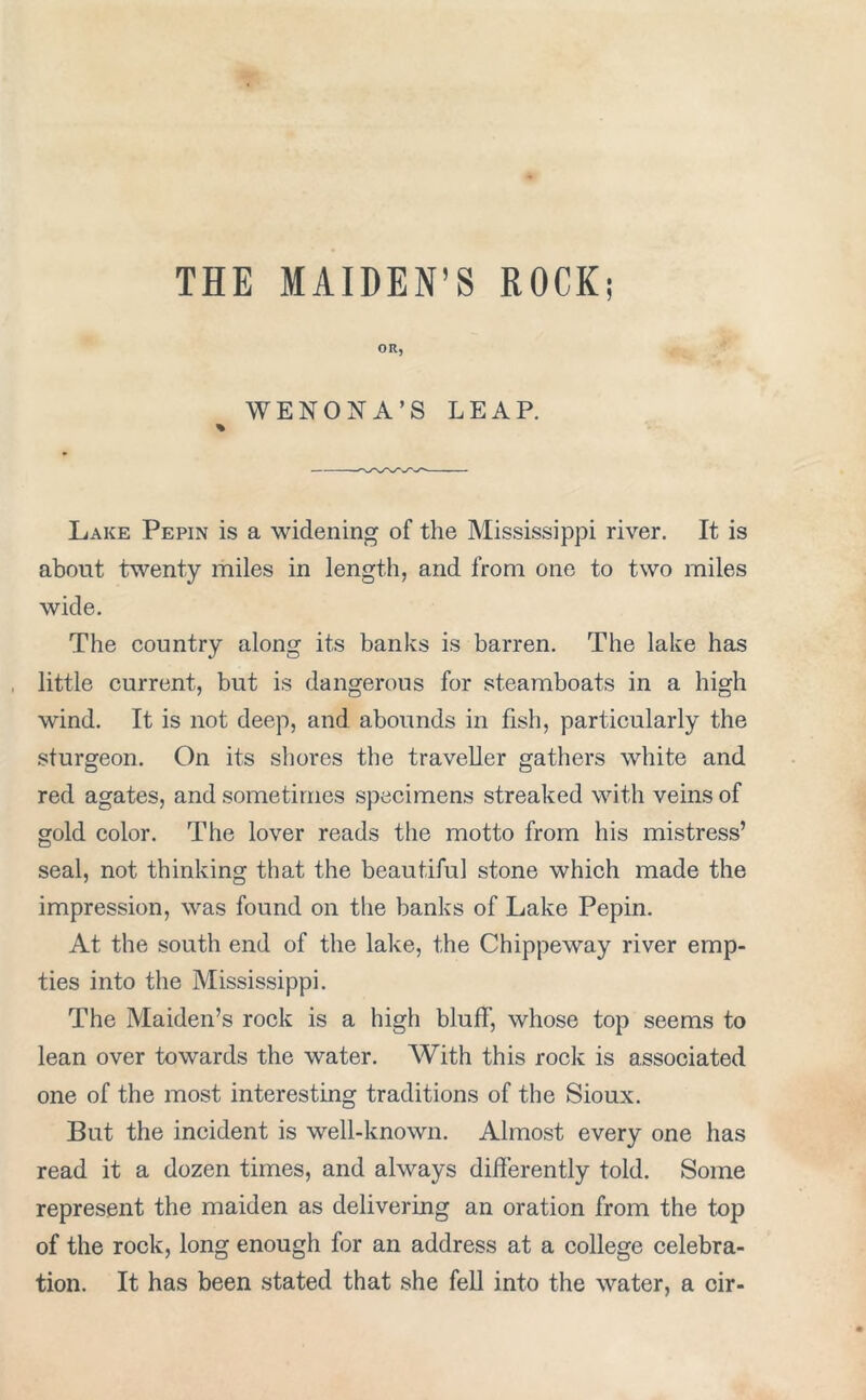 THE MAIDEN’S ROCK; OR, WENONA’S LEAP. % Lake Pepin is a widening of the Mississippi river. It is about twenty miles in length, and from one to two miles wide. The country along its banks is barren. The lake has little current, but is dangerous for steamboats in a high wind. It is not deep, and abounds in fish, particularly the sturgeon. On its shores the traveller gathers white and red agates, and sometimes specimens streaked with veins of gold color. The lover reads the motto from his mistress’ seal, not thinking that the beautiful stone which made the impression, was found on the banks of Lake Pepin. At the south end of the lake, the Chippeway river emp- ties into the Mississippi. The Maiden’s rock is a high bluff, whose top seems to lean over towards the water. With this rock is associated one of the most interesting traditions of the Sioux. But the incident is well-known. Almost every one has read it a dozen times, and always differently told. Some represent the maiden as delivering an oration from the top of the rock, long enough for an address at a college celebra- tion. It has been stated that she fell into the water, a cir-