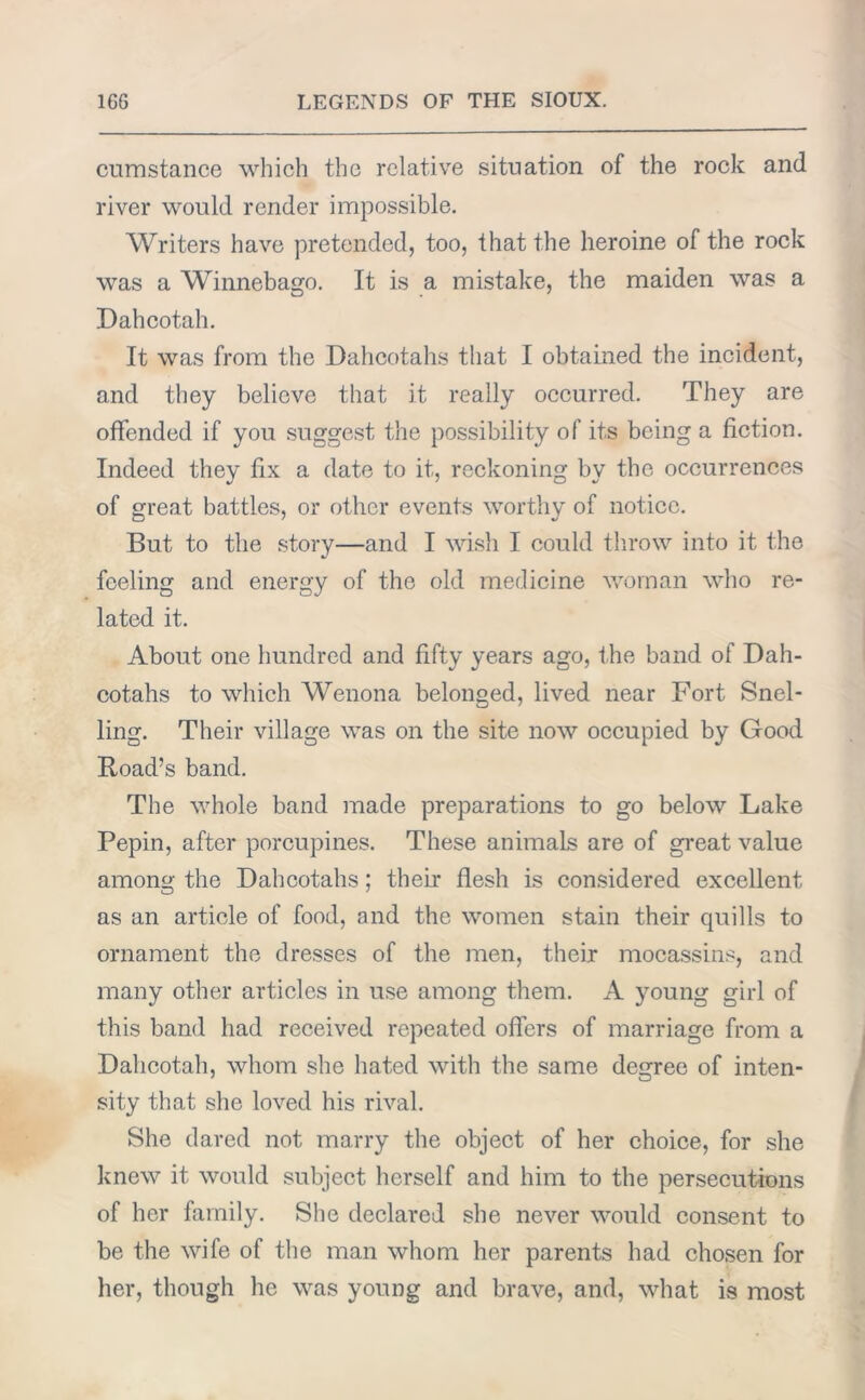 cumstance which the relative situation of the rock and river would render impossible. Writers have pretended, too, that the heroine of the rock was a Winnebago. It is a mistake, the maiden was a Dahcotah. It was from the Dahcotahs that I obtained the incident, and they believe that it really occurred. They are offended if you suggest the possibility of its being a fiction. Indeed they fix a date to it, reckoning bv the occurrences of great battles, or other events worthy of notice. But to the story—and I wish I could throw into it the feeling and energy of the old medicine woman who re- lated it. About one hundred and fifty years ago, the band of Dah- cotahs to which Wenona belonged, lived near Fort Snel- ling. Their village was on the site now occupied by Good Road’s band. The whole band made preparations to go below Lake Pepin, after porcupines. These animals are of great value among the Dahcotahs; their flesh is considered excellent as an article of food, and the women stain their quills to ornament the dresses of the men, their mocassins, and many other articles in use among them. A young girl of this band had received repeated offers of marriage from a Dahcotah, whom she hated with the same degree of inten- sity that she loved his rival. She dared not marry the object of her choice, for she knew it would subject herself and him to the persecutions of her family. She declared she never would consent to be the wife of the man whom her parents had chosen for her, though he was young and brave, and, what is most