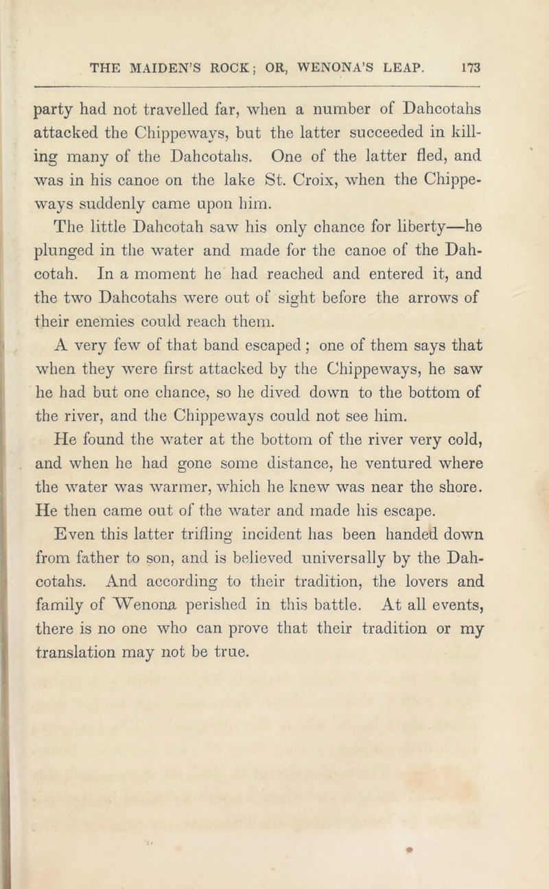 party had not travelled far, when a number of Dahcotahs attacked the Chippewavs, but the latter succeeded in kill- ing many of the Dahcotahs. One of the latter fled, and was in his canoe on the lake St. Croix, when the Chippe- ways suddenly came upon him. The little Dahcotah saw his only chance for liberty—he plunged in the water and made for the canoe of the Dah- cotah. In a moment he had reached and entered it, and the two Dahcotahs were out of si°;ht before the arrows of their enemies could reach them. A very few of that band escaped ; one of them says that when they were first attacked by the Chippeways, he saw he had but one chance, so he dived down to the bottom of the river, and the Chippeways could not see him. He found the water at the bottom of the river very cold, and when he had gone some distance, he ventured where the water was warmer, which he knew was near the shore. He then came out of the water and made his escape. Even this latter trifling incident has been handed down from father to son, and is believed universally by the Dah- cotahs. And according to their tradition, the lovers and family of Wenona perished in this battle. At all events, there is no one who can prove that their tradition or my translation may not be true.