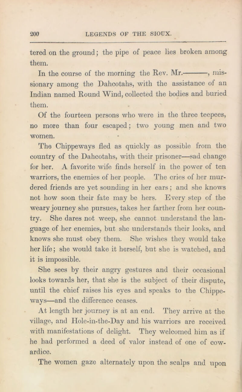 tered on the ground; the pipe of peace lies broken among them. In the course of the morning the Rev. Mr. , mis- sionary among the Dahcotahs, with the assistance of an Indian named Round Wind, collected the bodies and buried them. Of the fourteen persons who were in the three teepees, no more than four escaped; two young men and two women. The Chippeways fled as quickly as possible from the country of the Dahcotahs, with their prisoner—sad change for her. A favorite wife finds herself in the power of ten warriors, the enemies of her people. The cries of her mur- dered friends are yet sounding in her ears; and she knows not how soon their fate may be hers. Every step of the weary journey she pursues, takes her farther from her coun- try. She dares not weep, she cannot understand the lan- guage of her enemies, but she understands their looks, and knows she must obey them. She wishes they would take her life; she would take it herself, but she is watched, and it is impossible. She sees by their angry gestures and their occasional looks towards her, that she is the subject of their dispute, until the chief raises his eyes and speaks to the Chippe- ways—and the difference ceases. At length her journey is at an end. They arrive at the village, and Holc-in-the-Day and his warriors are received with manifestations of delight. They welcomed him as if he had performed a deed of valor instead of one of cow- ardice. The women gaze alternately upon the scalps and upon