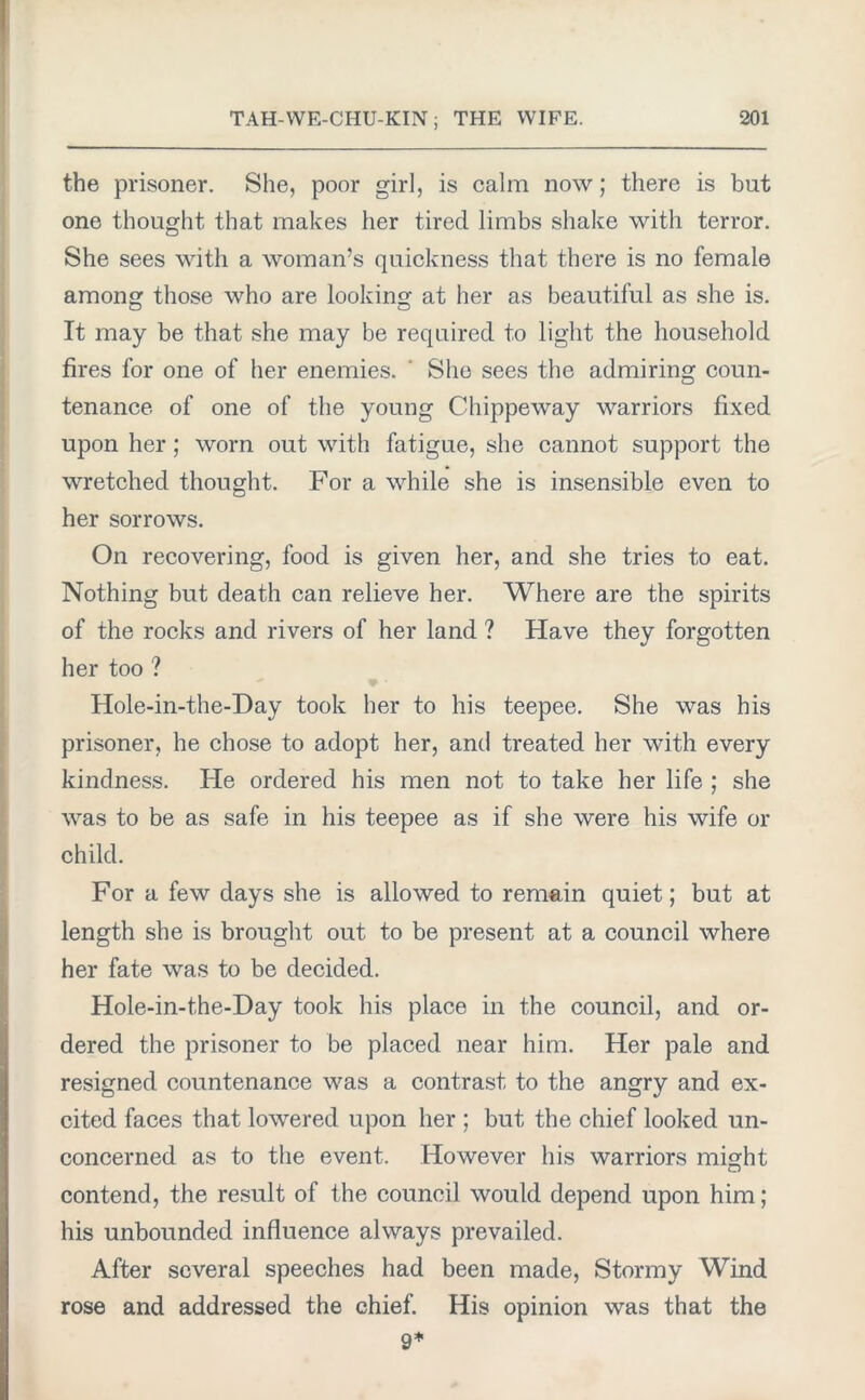 the prisoner. She, poor girl, is calm now; there is but one thought that makes her tired limbs shake with terror. She sees with a woman’s quickness that there is no female among; those who are looking' at her as beautiful as she is. It may be that she may be required to light the household fires for one of her enemies. She sees the admiring coun- tenance of one of the young Chippeway warriors fixed upon her ; worn out with fatigue, she cannot support the wretched thought. For a while she is insensible even to her sorrows. On recovering, food is given her, and she tries to eat. Nothing but death can relieve her. Where are the spirits of the rocks and rivers of her land ? Have they forgotten her too ? Hole-in-the-Day took her to his teepee. She was his prisoner, he chose to adopt her, and treated her with every kindness. He ordered his men not to take her life ; she was to be as safe in his teepee as if she were his wife or child. For a few days she is allowed to remain quiet; but at length she is brought out to be present at a council where her fate was to be decided. Hole-in-the-Day took his place in the council, and or- dered the prisoner to be placed near him. Her pale and resigned countenance was a contrast to the angry and ex- cited faces that lowered upon her ; but the chief looked un- concerned as to the event. However his warriors might contend, the result of the council would depend upon him; his unbounded influence always prevailed. After several speeches had been made, Stormy Wind rose and addressed the chief. His opinion was that the 9*