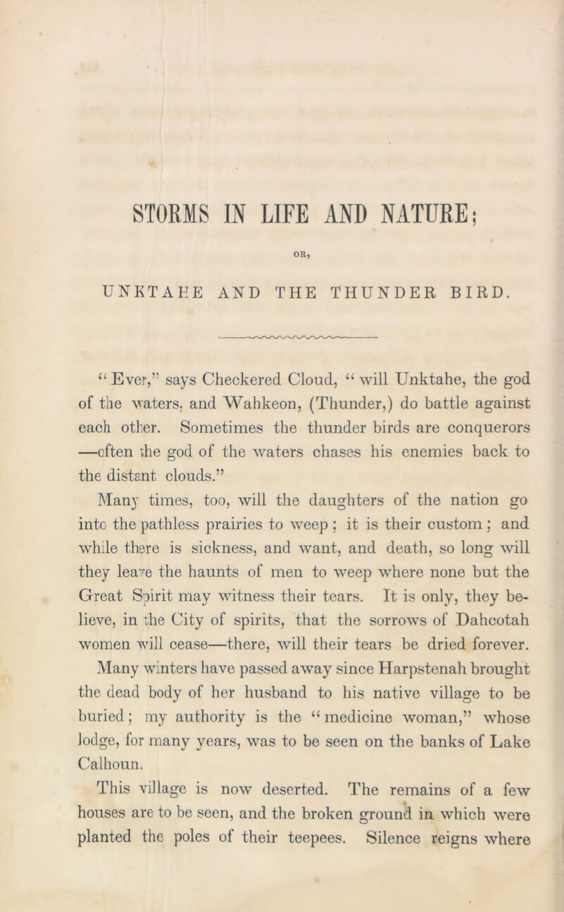 STORMS IN LIFE AND NATURE; OR, UNKTAEE AND THE THUNDER BIRD. “ Ever,’5 says Checkered Cloud, “ will Unktahe, the god of the waters, and Wahkeon, (Thunder,) do battle against each other. Sometimes the thunder birds are conquerors —often die god of the waters chases his enemies back to the distant clouds.” Many times, too, will the daughters of the nation go into the pathless prairies to weep ; it is their custom ; and while there is sickness, and want, and death, so long will they lea,re the haunts of men to weep where none but the Great Spirit may witness their tears. It is only, they be- lieve, in the City of spirits, that the sorrows of Dahcotah women will cease—there, will their tears be dried forever. Many winters have passed away since Harpstenah brought the dead body of her husband to his native village to be buried; my authority is the “ medicine woman,” whose lodge, for many years, was to be seen on the banks of Lake Calhoun. This village is now deserted. The remains of a few houses are to be seen, and the broken ground in which were planted the poles ot their teepees. Silence reigns where