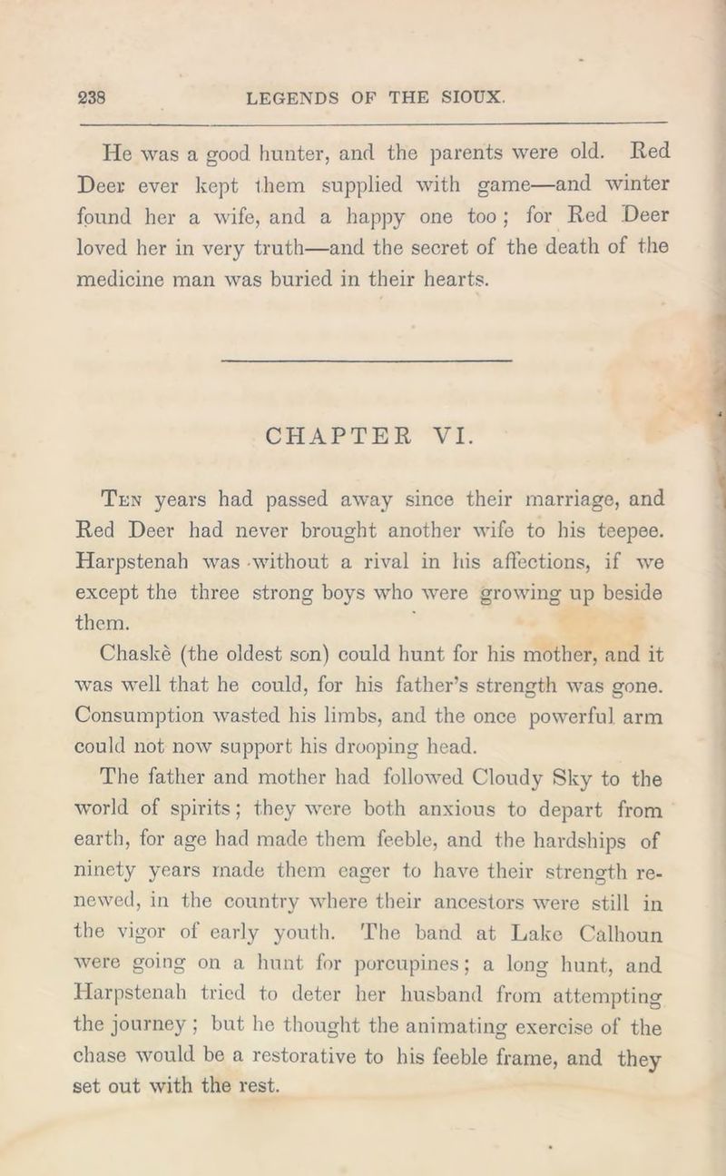 He was a good, hunter, and the parents were old. Red Deer ever kept them supplied with game—and winter found her a wife, and a happy one too ; for Red Deer loved her in very truth—and the secret of the death of the medicine man was buried in their hearts. CHAPTER VI. Ten years had passed away since their marriage, and Red Deer had never brought another wife to his teepee. Harpstenah was without a rival in his affections, if we except the three strong boys who were growing up beside them. Chaske (the oldest son) could hunt for his mother, and it was well that he could, for his father’s strength was gone. Consumption wasted his limbs, and the once powerful arm could not now support his drooping head. The father and mother had followed Cloudy Sky to the world of spirits; they were both anxious to depart from earth, for age had made them feeble, and the hardships of ninety years made them eager to have their strength re- newed, in the country where their ancestors were still in the vigor of early youth. The band at Lake Calhoun were going on a hunt for porcupines; a long hunt, and Harpstenah tried to deter her husband from attempting the journey ; but he thought the animating exercise of the chase would be a restorative to his feeble frame, and they set out with the rest.