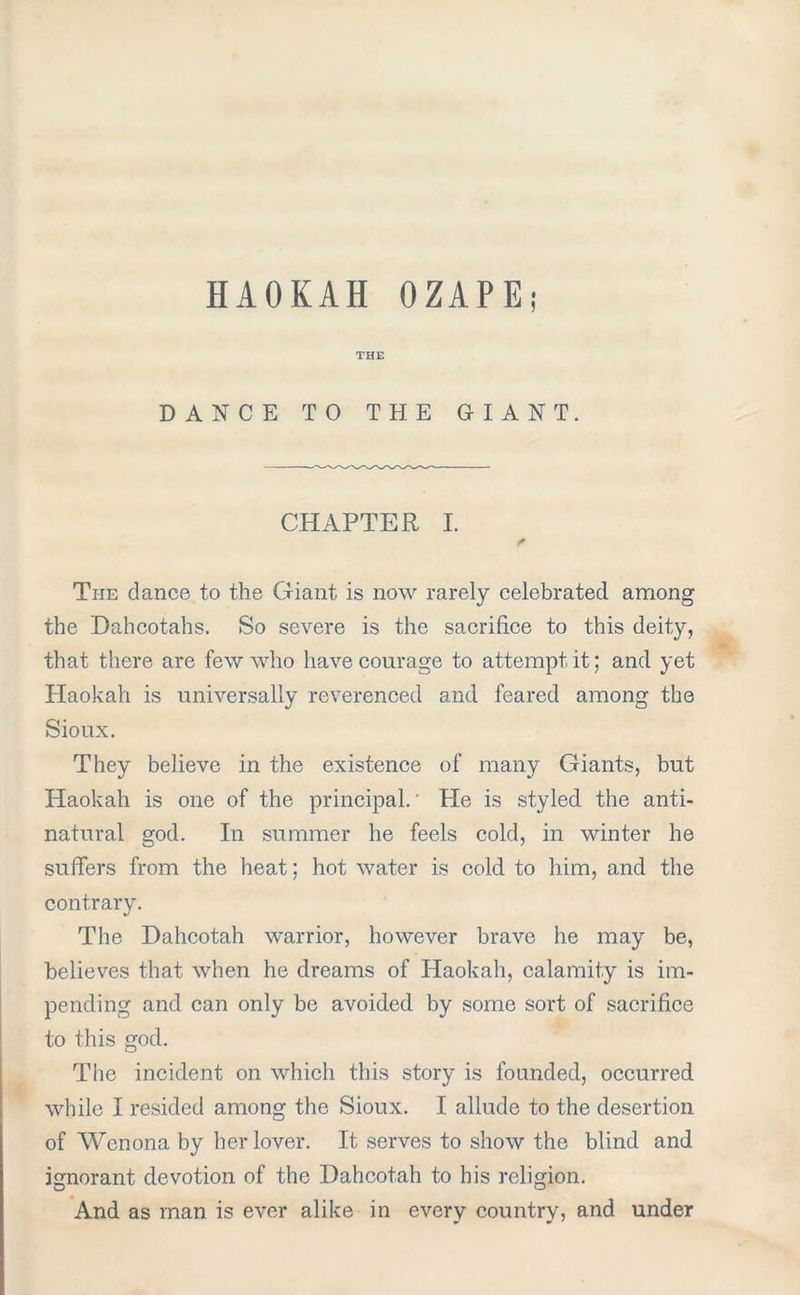 HAOKAH OZAPE; THE DANCE TO THE GIANT. CHAPTER I. Ti-ie dance to the Giant is now rarely celebrated among the Dahcotahs. So severe is the sacrifice to this deity, that there are few who have courage to attempt it; and yet Haokah is universally reverenced and feared among the Sioux. They believe in the existence of many Giants, but Haokah is one of the principal.' He is styled the anti- natural god. In summer he feels cold, in winter he suffers from the heat; hot water is cold to him, and the contrary. The Dahcotah warrior, however brave he may be, believes that when he dreams of Haokah, calamity is im- pending and can only be avoided by some sort of sacrifice to this god. The incident on which this story is founded, occurred while I resided among the Sioux. I allude to the desertion of Wenona by her lover. It serves to show the blind and ignorant devotion of the Dahcotah to his religion. And as man is ever alike in every country, and under