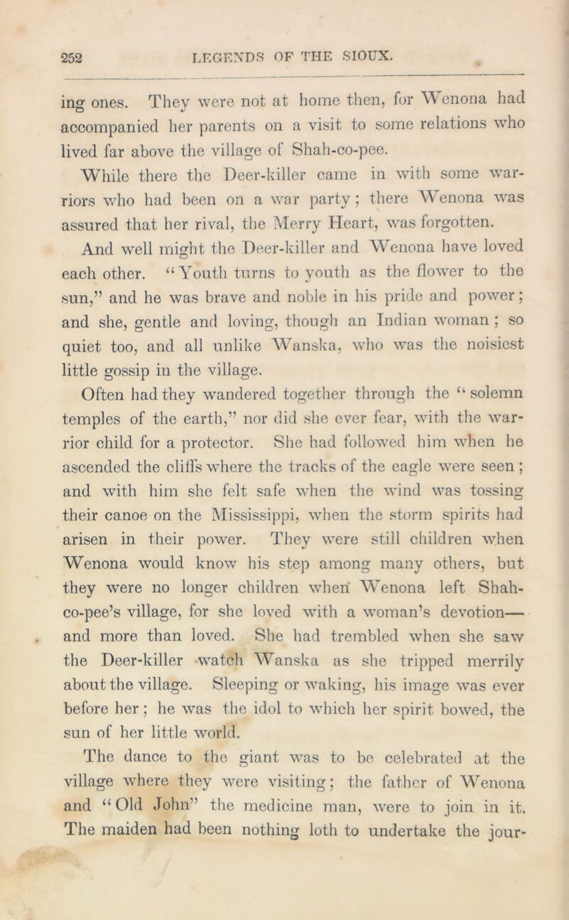 in0- ones. They were not at home then, for Wenona had accompanied her parents on a visit to some relations who lived far above the village ot Shah-co-pee. While there the Deer-killer came in with some war- riors who had been on a war party; there Wenona was assured that her rival, the Merry Heart, was forgotten. And well might the Deer-killer and Wenona have loved each other. “Youth turns to youth as the flower to the sun,” and he wTas brave and noble in his pride and power; and she, gentle and loving, though an Indian woman ; so quiet too, and all unlike Wanska, who was the noisiest little gossip in the village. Often had they wandered together through the “solemn temples of the earth,” nor did she ever fear, with the war- rior child for a protector. She had followed him when he ascended the cliffs where the tracks of the eagle were seen ; and with him she felt safe when the wind was tossing their canoe on the Mississippi, when the storm spirits had arisen in their power. They were still children when Wenona would know his step among many others, but they were no longer children when Wenona left Shah- co-pee’s village, for she loved with a woman’s devotion— and more than loved. She had trembled when she saw the Deer-killer watch Wanska as she tripped merrily about the village. Sleeping or waking, his image was ever before her ; he was the idol to which her spirit bowed, the sun of her little world. The dance to the giant wTas to be celebrated at the village where they were visiting; the father of Wenona and “Old John” the medicine man, were to join in it. The maiden had been nothing loth to undertake the jour-