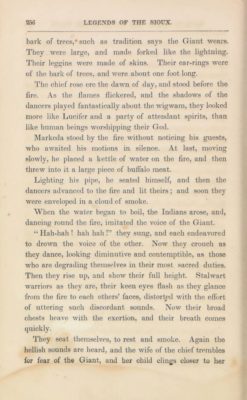 bark of trees,* such as tradition says the Giant wears. They were large, and made forked like the lightning. Their leggins were made of skins. Their ear-rings were of the bark of trees, and were about one foot long. The chief rose ere the dawn of day, and stood before the fire. As the flames flickered, and the shadows of the dancers played fantastically about the wigwam, they looked more like Lucifer and a party of attendant spirits, than like human beings worshipping their God. Markeda stood by the fire without noticing his guests, who awaited his motions in silence. At last, moving slowly, he placed a kettle of water on the fire, and then threw into it a large piece of buffalo meat. Lighting his pipe, he seated himself, and then the dancers advanced to the fire and lit theirs; and soon they were enveloped in a cloud of smoke. When the water began to boil, the Indians arose, and, dancing round the fire, imitated the voice of the Giant. 11 Hah-hah ! hah hah !” they sung, and each endeavored to drown the voice of the other. Now they crouch as they dance, looking diminutive and contemptible, as those who are degrading themselves in their most sacred duties. Then they rise up, and show their full height. Stalwart warriors as they are, their keen eyes flash as they glance from the fire to each others’ faces, distorted with the effort of uttering such discordant sounds. Now their broad chests heave with the exertion, and their breath comes quickly. They seat themselves, to rest and smoke. Again the hellish sounds are heard, and the wife of the chief trembles for fear of the Giant, and her child clings closer to her