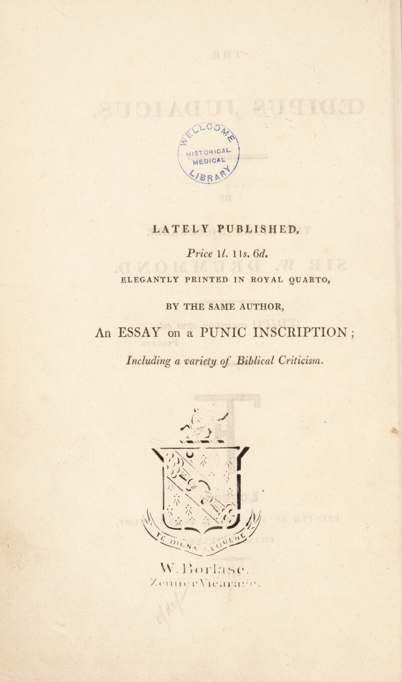 X'U° OX l h tSTORiCAU j medical j 'A(B r ^ LATELY PUBLISHED* Price 1 /. 1 ls» 6rL ELEGANTLY PRINTED IN ROYAL OUARTO* BY THE SAME AUTHOR, An ESSAY on a PUNIC INSCRIPTION; Including a variety of Biblical Criticism. \N . ] >() lia sc*. /<•!»11 c r Vic a nt: ■ «•.