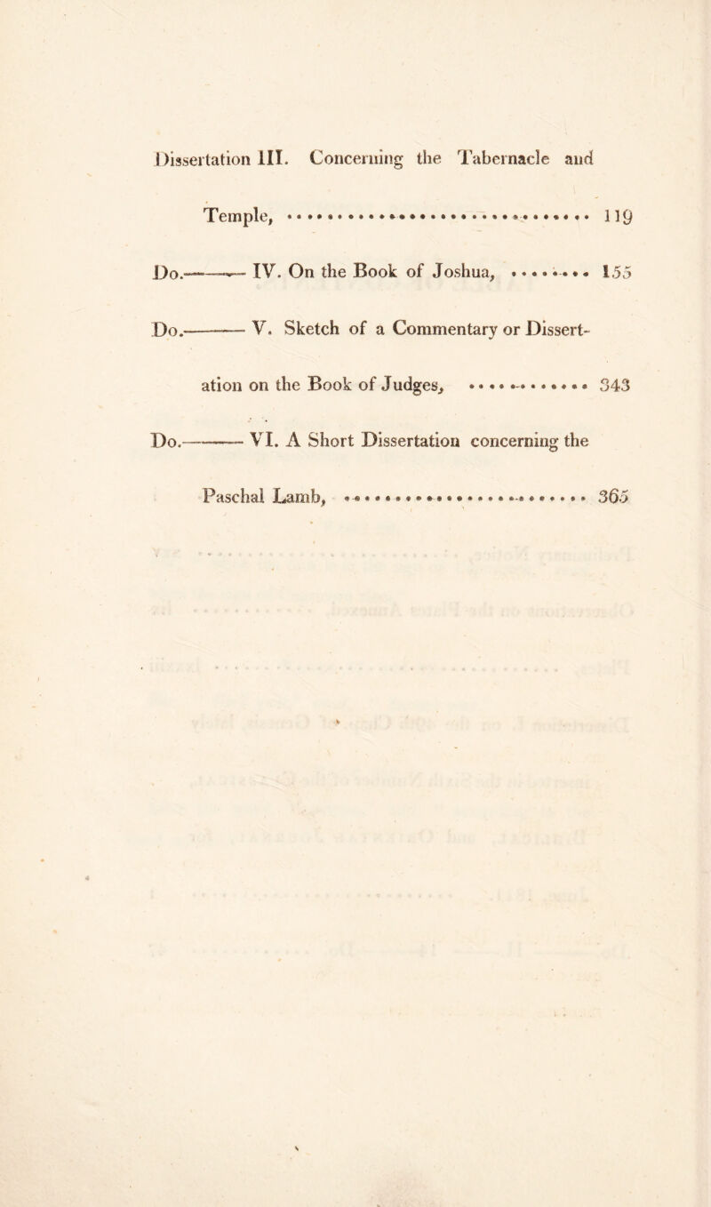 Dissertation III. Concerning the Tabernacle and Temple, ** • * • • •. • • * • * • • • * • • * ® • *-• • •»« • • 119 Do.——— IV. On the Book of Joshua, •••••-••• i 55 Do.—— V. Sketch of a Commentary or Dissert- ation on the Book of Judges, 343 Do. VI. A Short Dissertation concerning the Paschal Lamb, 365