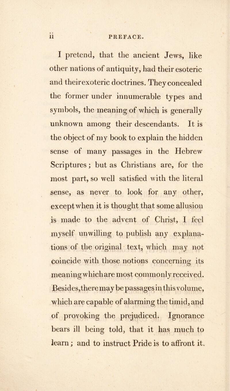 I pretend, that the ancient Jews, like other nations of antiquity, had their esoteric and theirexoteric doctrines. They concealed the former under innumerable types and symbols, the meaning of which is generally unknown among their descendants. It is the object of my book to explain the hidden sense of many passages in the Hebrew Scriptures; but as Christians are, for the most part, so well satisfied with the literal sense, as never to look for any other, except when it is thought that some allusion is made to the advent of Christ, I feel myself unwilling to publish any explana- tions of the original text, which may not coincide with those notions concerning its meaningwhichare most commonly received. Besides,there may be passages in this volume, which are capable of alarming the timid, and of provoking the prejudiced. Ignorance bears ill being told, that it has much to learn; and to instruct Pride is to affront it.