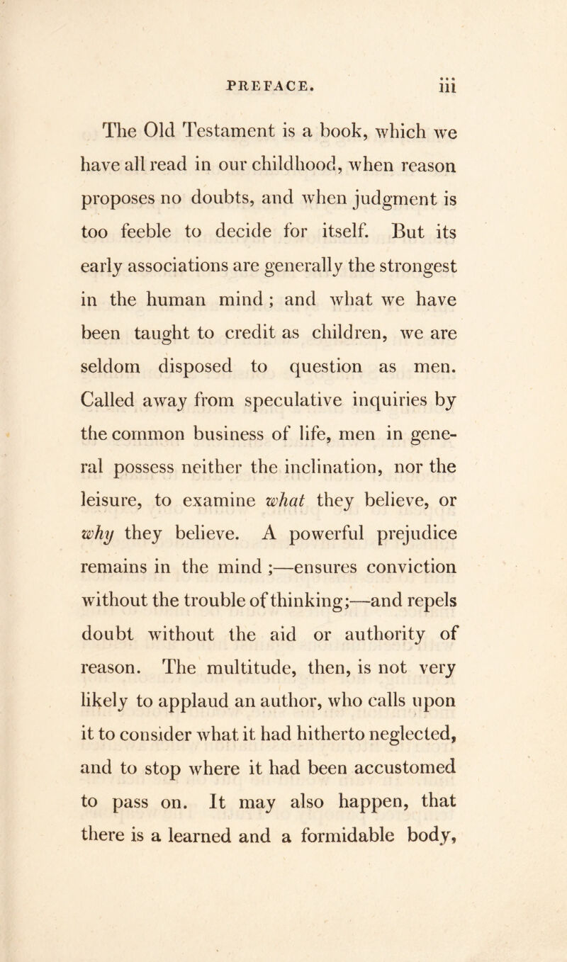 The Old Testament is a book, which we have all read in our childhood, when reason proposes no doubts, and when judgment is too feeble to decide for itself. But its early associations are generally the strongest in the human mind; and what we have been taught to credit as children, we are seldom disposed to question as men. Called away from speculative inquiries bj the common business of life, men in gene- ral possess neither the inclination, nor the leisure, to examine what they believe, or why they believe. A powerful prejudice remains in the mind ;—ensures conviction without the trouble of thinking;—and repels doubt without the aid or authority of reason. The multitude, then, is not very likely to applaud an author, who calls upon it to consider what it had hitherto neglected, and to stop where it had been accustomed to pass on. It may also happen, that there is a learned and a formidable body,