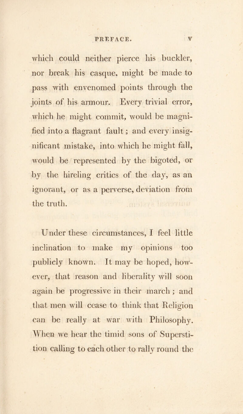 which could neither pierce his buckler, nor break his casque, might be made to pass with envenomed points through the joints of his armour. Every trivial error, which he might commit, would be magni- fied into a flagrant fault; and every insig- nificant mistake, into which he might fall, would be represented by the bigoted, or by the hireling critics of the day, as an ignorant, or as a perverse, deviation from the truth. Under these circumstances, I feel little inclination to make my opinions too publicly known. It may be hoped, how- ever, that reason and liberality will soon again be progressive in their march ; and that men will cease to think that Religion can be really at war with Philosophy. When we hear the timid sons of Supersti- tion calling to each other to rally round the