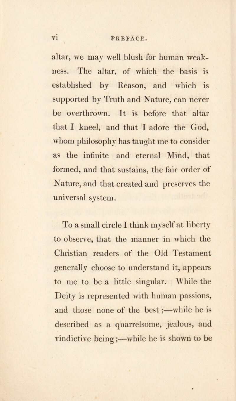 \ '» altar, we may well blush for human weak- ness. The altar, of which the basis is established by Reason, and which is supported by Truth and Nature, can never be overthrown. It is before that altar that I kneel, and that I adore the God, whom philosophy has taught me to consider as the infinite and eternal Mind, that formed, and that sustains, the fair order of Nature, and that created and preserves the universal system. To a small circle I think myself at liberty to observe, that the manner in which the Christian readers of the Old Testament generally choose to understand it, appears to me to be a little singular. While the Deity is represented with human passions, and those none of the best;—-while he is described as a quarrelsome, jealous, and vindictive being;—while he is shown to be