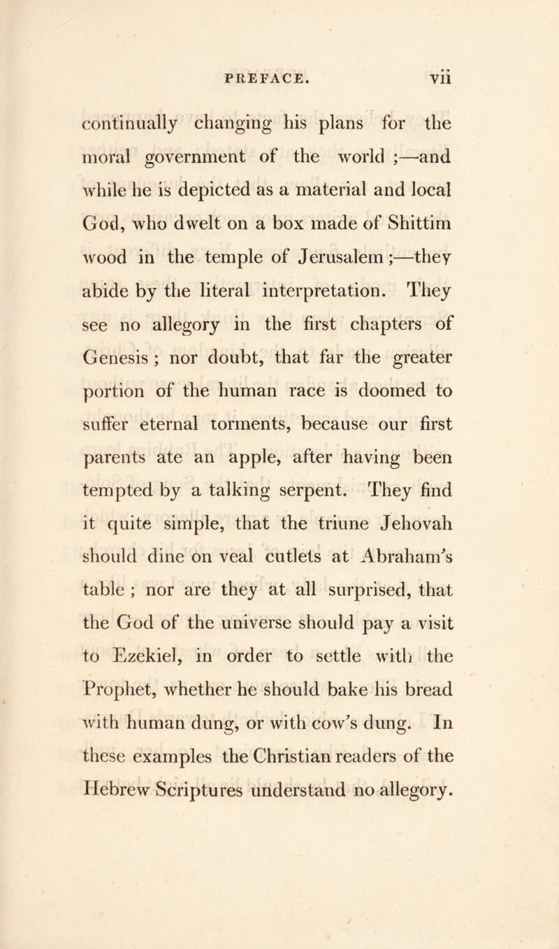 continually changing his plans for the moral government of the world and while he is depicted as a material and local God, who dwelt on a box made of Shittim wood in the temple of Jerusalem;—they abide by the literal interpretation. They see no allegory in the first chapters of Genesis ; nor doubt, that far the greater portion of the human race is doomed to suffer eternal torments, because our first parents ate an apple, after having been tempted by a talking serpent. They find it quite simple, that the triune Jehovah should dine on veal cutlets at Abraham's table ; nor are they at all surprised, that the God of the universe should pay a visit to Ezekiel, in order to settle with the Prophet, whether he should bake his bread with human dung, or with cow's dung. In these examples the Christian readers of the Hebrew Scriptures understand no allegory.