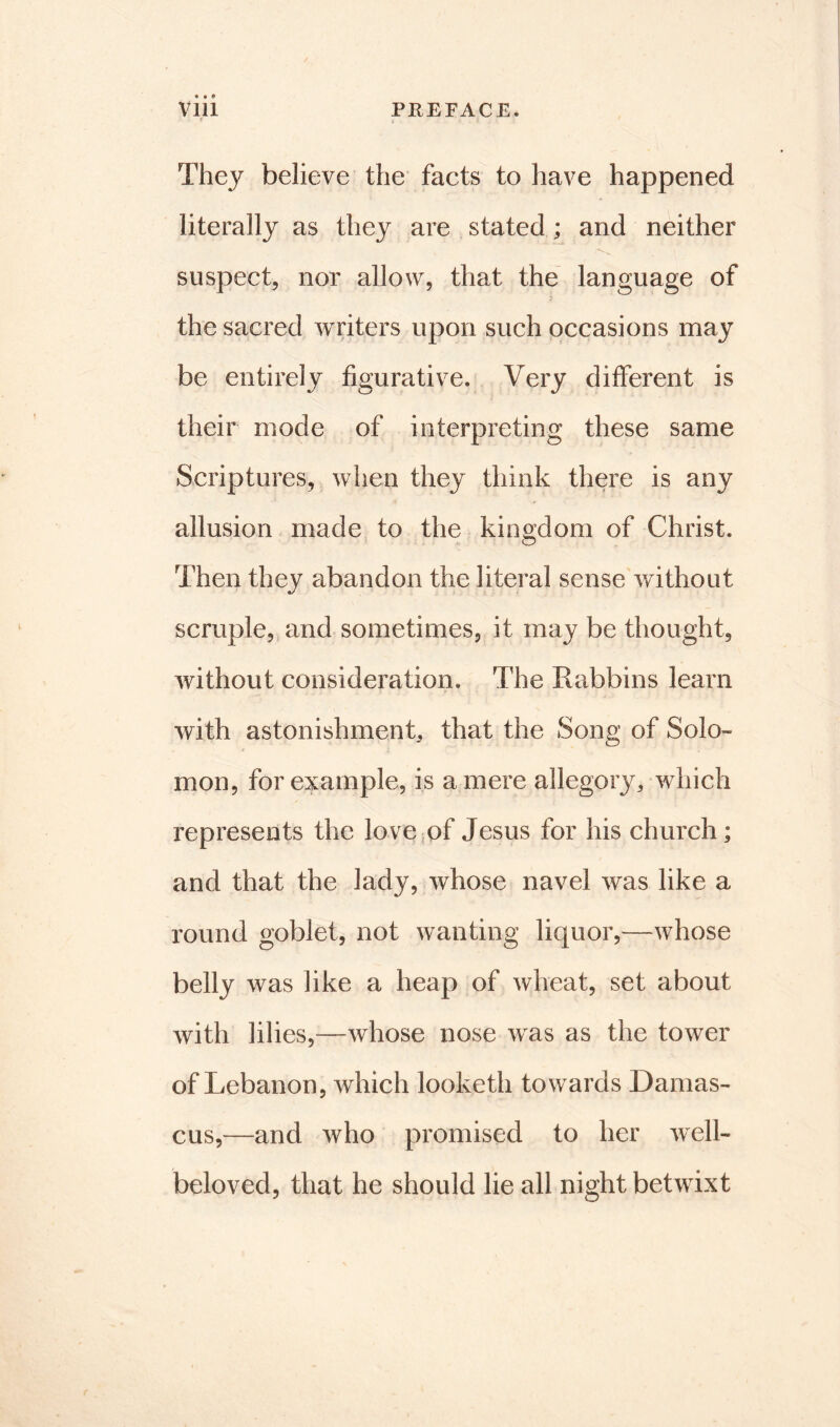 They believe the facts to have happened literally as they are stated ; and neither suspect, nor allow, that the language of the sacred writers upon such occasions may be entirely figurative. Very different is their mode of interpreting these same Scriptures, when they think there is any allusion made to the kingdom of Christ. Then they abandon the literal sense without scruple, and sometimes, it may be thought, without consideration. The Rabbins learn with astonishment, that the Song of Solo- mon, for example, is a mere allegory4 which represents the love of Jesus for his church; and that the lady, whose navel was like a round goblet, not wanting liquor,—whose belly was like a heap of wheat, set about with lilies,—whose nose w^as as the tower of Lebanon, which looketh towards Damas- cus,—and who promised to her well- beloved, that he should lie all night betwixt