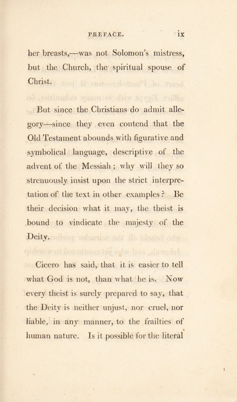 her breasts,--was not Solomon's mistress, but the Church, the spiritual spouse of Christ. But since the Christians clo admit alle« gory—since they even contend that the Old Testament abounds with figurative and symbolical language, descriptive of the advent of the Messiah; why will they so strenuously insist upon the strict interpre- tation of the text in other examples ? Be their decision what it may, the theist is bound to vindicate the majesty of the Deity. Cicero has said, that it is easier to tell what God is not, than what he is. Now every theist is surely prepared to say, that the Deity is neither unjust, nor cruel, nor liable, in any manner, to the frailties of » human nature. Is it possible for the literal