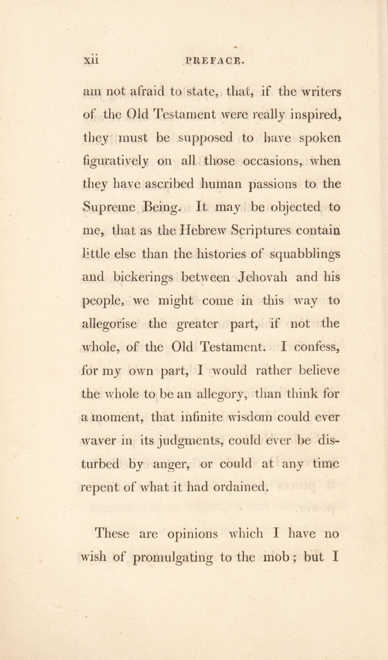 XU PREFACE. am not afraid to state, that, if the writers of the Old Testament were really inspired, they must be supposed to have spoken figuratively on all those occasions, when they have ascribed human passions to the Supreme Being. It may be objected to me, that as the Hebrew Scriptures contain little else than the histories of squabblings and bickerings between Jehovah and his people, we might come in this way to allegorise the greater part, if not the whole, of the Old Testament. I confess, for my own part, X would rather believe the whole to be an allegory, than think for a moment, that infinite wisdom could ever waver in its judgments, could ever be dis- turbed by anger, or could at any time repent of what it had ordained. These are opinions which I have no wish of promulgating to the mob; but I