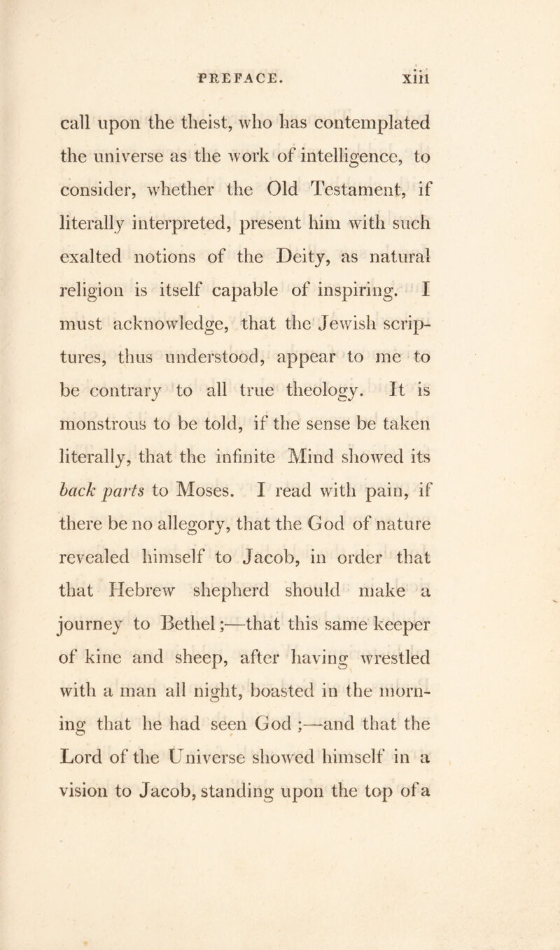 call upon the theist, who has contemplated the universe as the work of intelligence, to consider, whether the Old Testament, if literally interpreted, present him with such exalted notions of the Deity, as natural religion is itself capable of inspiring. I must acknowledge, that the Jewish scrip- tures, thus understood, appear to me to be contrary to all true theology. It is monstrous to be told, if the sense be taken literally, that the infinite Mind showed its back parts to Moses. I read with pain, if there be no allegory, that the God of nature revealed himself to Jacob, in order that that Hebrew shepherd should make a journey to Bethel;—that this same keeper of kine and sheep, after having wrestled with a man all night, boasted in the morn- ing that he had seen God ;—and that the Lord of the Universe showed himself in a vision to Jacob, standing upon the top of a