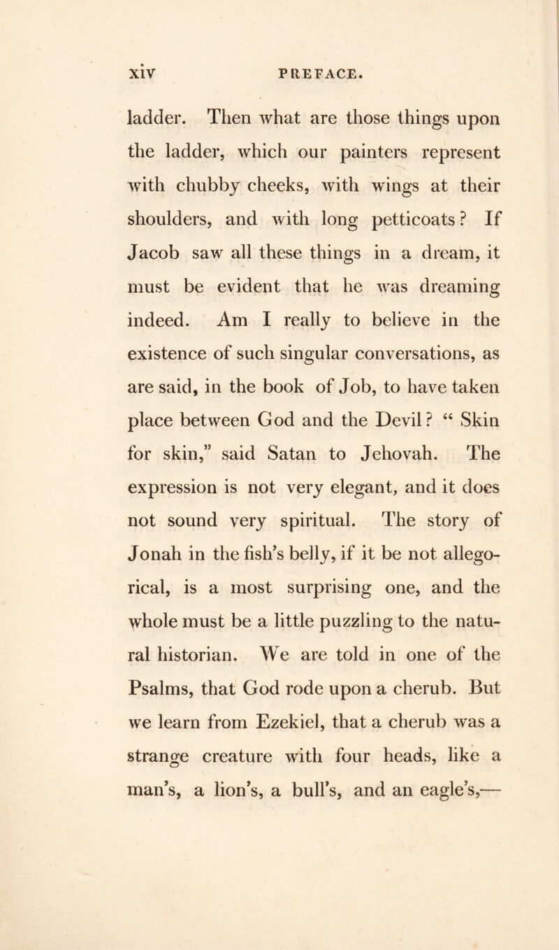 ladder. Then what are those things upon the ladder, which our painters represent with chubby cheeks, with wings at their shoulders, and with long petticoats ? If Jacob saw all these things in a dream, it must be evident that he was dreaming indeed. Am I really to believe in the existence of such singular conversations, as are said, in the book of Job, to have taken place between God and the Devil ? “ Skin for skin,” said Satan to Jehovah. The expression is not very elegant, and it does not sound very spiritual. The story of Jonah in the fish’s belly, if it be not allego- rical, is a most surprising one, and the whole must be a little puzzling to the natu- ral historian. We are told in one of the Psalms, that God rode upon a cherub. But we learn from Ezekiel, that a cherub was a strange creature with four heads, like a O J man’s, a lion’s, a bull’s, and an eagle’s,—