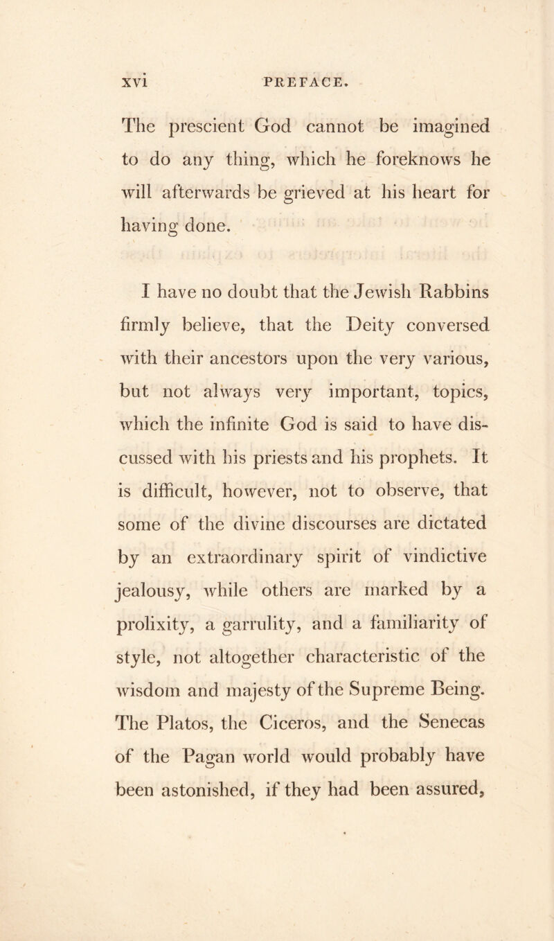 The prescient God cannot be imagined to do any thing, which he foreknows he will afterwards be grieved at his heart for having done. I have no doubt that the Jewish Rabbins firmly believe, that the Deity conversed with their ancestors upon the very various, but not always very important, topics, which the infinite God is said to have dis- cussed with his priests and his prophets. It is difficult, however, not to observe, that some of the divine discourses are dictated by an extraordinary spirit of vindictive jealousy, while others are marked by a prolixity, a garrulity, and a familiarity of style, not altogether characteristic of the wisdom and majesty of the Supreme Being. The Platos, the Ciceros, and the Senecas of the Pagan world would probably have been astonished, if they had been assured,