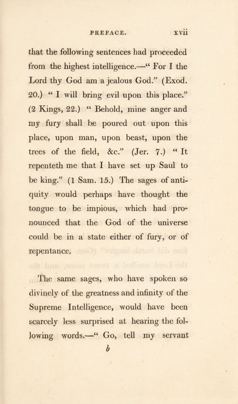 that the following sentences had proceeded from the highest intelligence.—“ For I the Lord thy God am a jealous God/' (Exod. 20.) “ I will bring evil upon this place/' (2 Kings, 22.) “ Behold, mine anger and my fury shall be poured out upon this place, upon man, upon beast, upon the trees of the field, &c/' (Jer. 7.) “ It repenteth me that I have set up Saul to be king/' (1 Sam. 15.) The sages of anti- i quity would perhaps have thought the tongue to be impious, which had pro- nounced that the God of the universe could be in a state either of fury, or of repentance. The same sages, who have spoken so divinely of the greatness and infinity of the Supreme Intelligence, would have been scarcely less surprised at hearing the fol- lowing words.—Go, tell my servant b