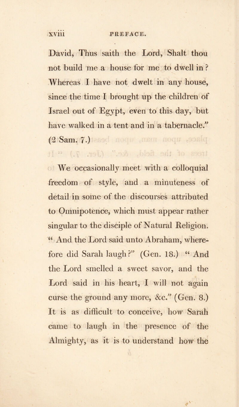 David, Thus saith the Lord, Shalt thou not build me a house for me to dwell in ? Whereas I have not dwelt in any house, since the time I brought up the children of Israel out of Egypt, even to this day, but have walked in a tent and in a tabernacle/ (2 Sam. 7*) We occasionally meet with a colloquial freedom of style, and a minuteness of detail in some of the discourses attributed to Omnipotence, which must appear rather singular to the disciple of Natural Religion. 56 And the Lord said unto Abraham, where- fore did Sarah laugh?' (Gen. 18.) 66 And the Lord smelled a sweet savor, and the Lord said in his heart, I will not again curse the ground any more, &c/ (Gen. 8.) It is as difficult to conceive, how Sarah came to laugh in the presence of the Almighty, as it is to understand how the