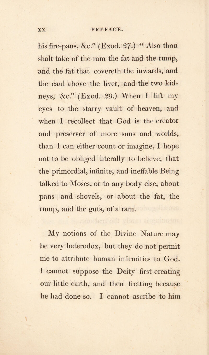 his fire-pans, &c.” (Exod. 27.) “ Also thou shalt take of the ram the fat and the rump, and the fat that covereth the inwards, and the caul above the liver, and the two kid- neys, &c.9? (Exod. 29.) When I lift my eyes to the starry vault of heaven, and when I recollect that God is the creator and preserver of more suns and worlds, than I can either count or imagine, I hope not to be obliged literally to believe, that the primordial, infinite, and ineffable Being talked to Moses, or to any body else, about pans and shovels, or about the fat, the rump, and the guts, of a ram. My notions of the Divine Nature may be very heterodox, but they do not permit me to attribute human infirmities to God. I cannot suppose the Deity first creating our little earth, and then fretting because he had done so. I cannot ascribe to him «