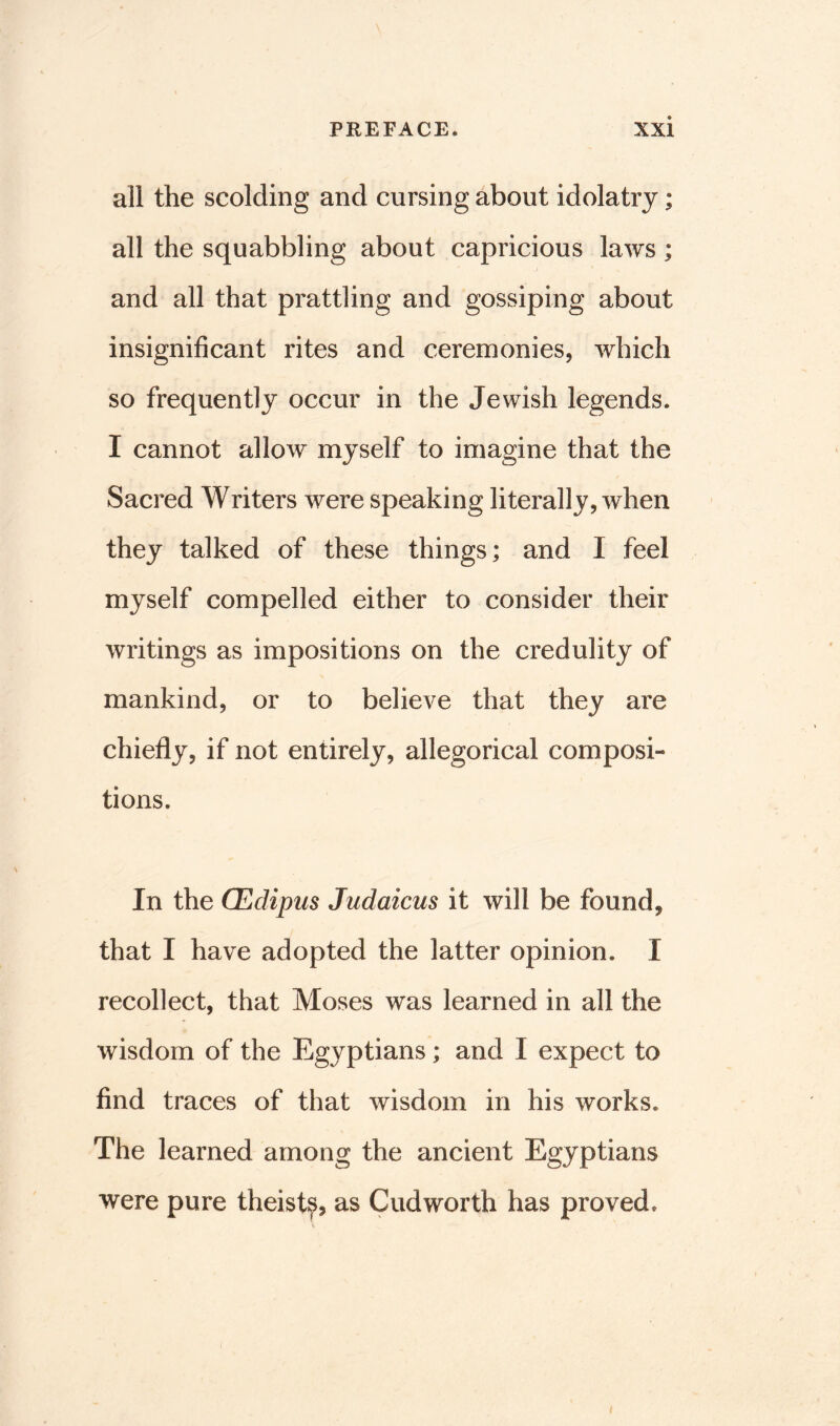 all the scolding and cursing about idolatry; all the squabbling about capricious laws ; and all that prattling and gossiping about insignificant rites and ceremonies, which so frequently occur in the Jewish legends. I cannot allow myself to imagine that the Sacred Writers were speaking literally, when they talked of these things; and I feel myself compelled either to consider their writings as impositions on the credulity of mankind, or to believe that they are chiefly, if not entirely, allegorical composi- tions. In the CEdipus Judaicus it will be found, that I have adopted the latter opinion. 1 recollect, that Moses was learned in all the wisdom of the Egyptians; and I expect to find traces of that wisdom in his works. The learned among the ancient Egyptians were pure theist?, as Cudworth has proved.