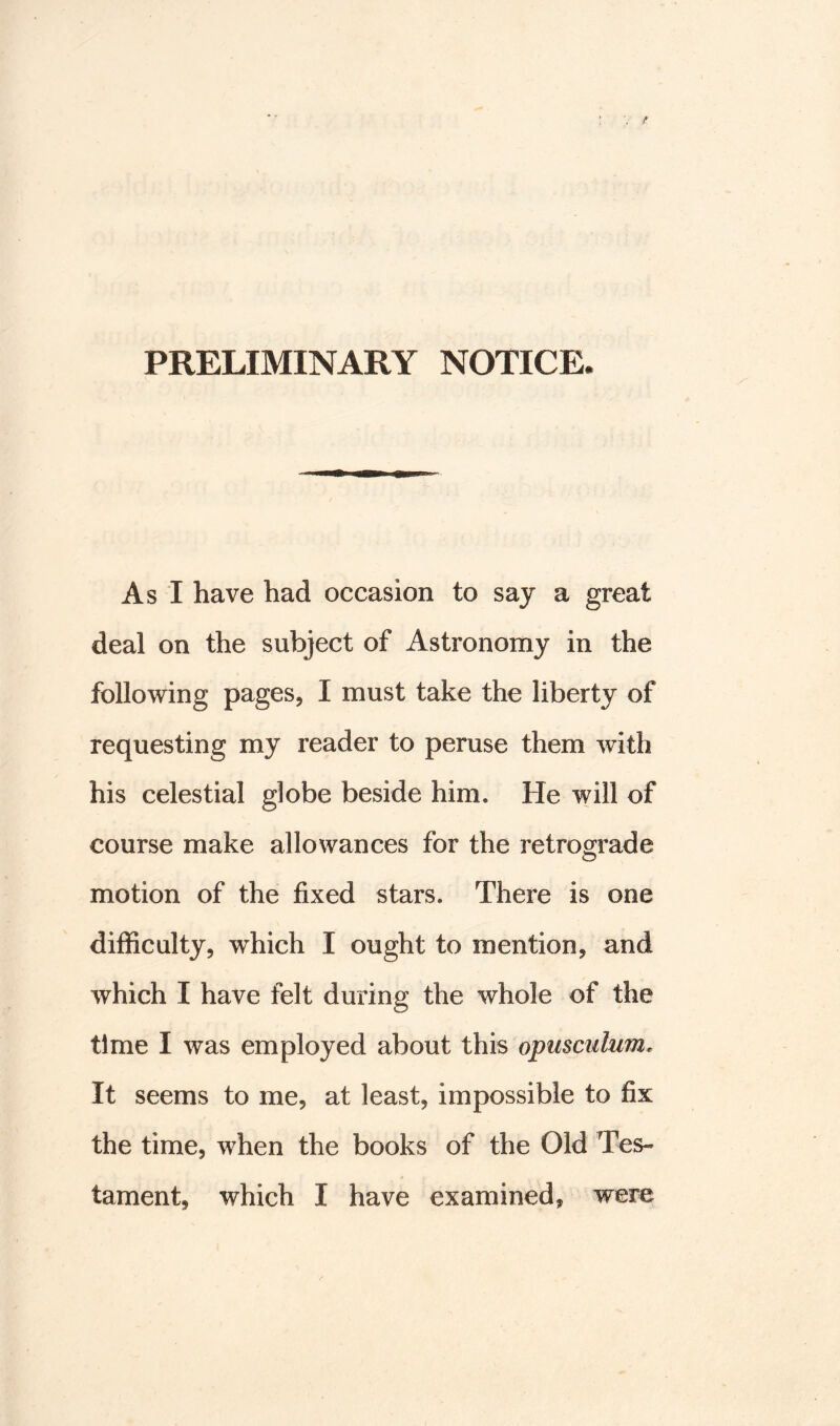 As I have had occasion to say a great deal on the subject of Astronomy in the following pages, I must take the liberty of requesting my reader to peruse them with his celestial globe beside him. He will of course make allowances for the retrograde motion of the fixed stars. There is one difficulty, which I ought to mention, and which I have felt during the whole of the time I was employed about this opusculum. It seems to me, at least, impossible to fix the time, when the books of the Old Tes- tament, which I have examined, were