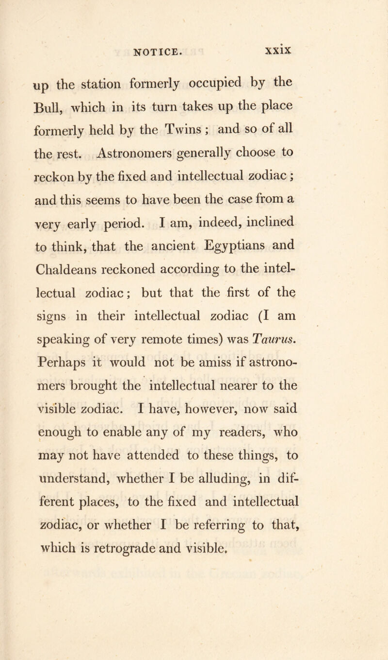 up the station formerly occupied by the Bull, which in its turn takes up the place formerly held by the Twins ; and so of all the rest. Astronomers generally choose to reckon by the fixed and intellectual zodiac ; and this seems to have been the case from a very early period. I am, indeed, inclined to think, that the ancient Egyptians and Chaldeans reckoned according to the intel- lectual zodiac; but that the first of the signs in their intellectual zodiac (I am speaking of very remote times) was Taurus. Perhaps it would not be amiss if astrono- mers brought the intellectual nearer to the visible zodiac. I have, however, noAV said enough to enable any of my readers, who may not have attended to these things, to understand, whether I be alluding, in dif- ferent places, to the fixed and intellectual zodiac, or whether I be referring to that, which is retrograde and visible.