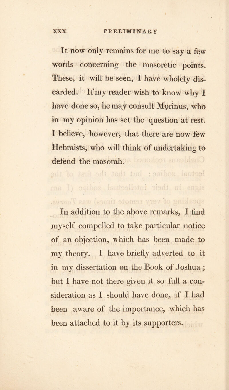 It now only remains for me to say a few words concerning the masoretic points. These, it will be seen, I have wholely dis- carded. If my reader wish to know why I have done so, he may consult Morinus, who in my opinion has set the question at rest. I believe, however, that there are now few Hebraists, who will think of undertaking to defend the masorah. In addition to the above remarks, I find myself compelled to take particular notice of an objection, which has been made to my theory. I have briefly adverted to it in my dissertation on the Book of Joshua ; but I have not there given it so full a con- sideration as I should have done, if I had been aware of the importance, which has been attached to it by its supporters.