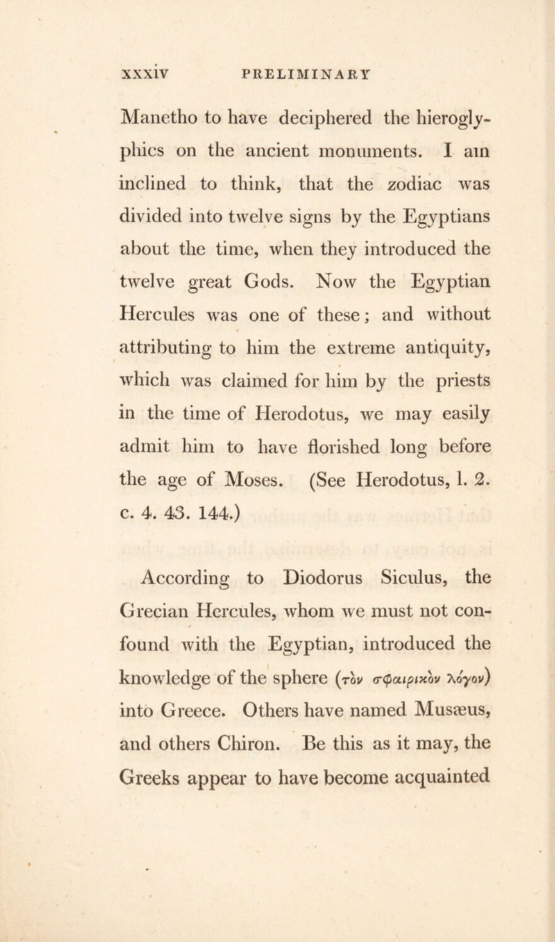 Manetho to have deciphered the hierogly- phics on the ancient monuments. I am inclined to think, that the zodiac was divided into twelve signs by the Egyptians about the time, when they introduced the twelve great Gods. Now the Egyptian Hercules was one of these; and without attributing to him the extreme antiquity, which was claimed for him by the priests in the time of Herodotus, we may easily admit him to have florished long before the age of Moses. (See Herodotus, 1. 2. c. 4. 43. 144.) According to Diodorus Siculus, the Grecian Hercules, whom we must not con- found with the Egyptian, introduced the knowledge of the sphere (tqv o-cpaipixov xoyoy) into Greece. Others have named Musaeus, and others Chiron. Be this as it may, the Greeks appear to have become acquainted