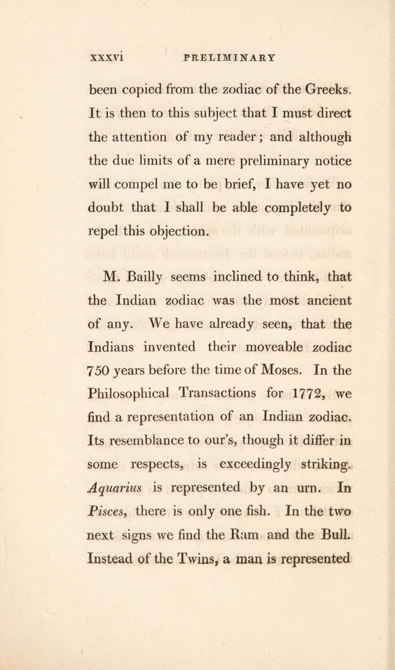 been copied from the zodiac of the Greeks* It is then to this subject that I must direct the attention of my reader; and although the due limits of a mere preliminary notice will compel me to be brief, I have yet no doubt that I shall be able completely to repel this objection* M. Bailly seems inclined to think, that the Indian zodiac was the most ancient of any. We have already seen, that the Indians invented their moveable zodiac 750 years before the time of Moses. In the ) Philosophical Transactions for 1772, we find a representation of an Indian zodiac. Its resemblance to our's, though it differ in some respects, is exceedingly striking. Aquarius is represented by an urn. In Pisces, there is only one fish. In the two next signs we find the Ram and the Bull. Instead of the Twins, a man is represented