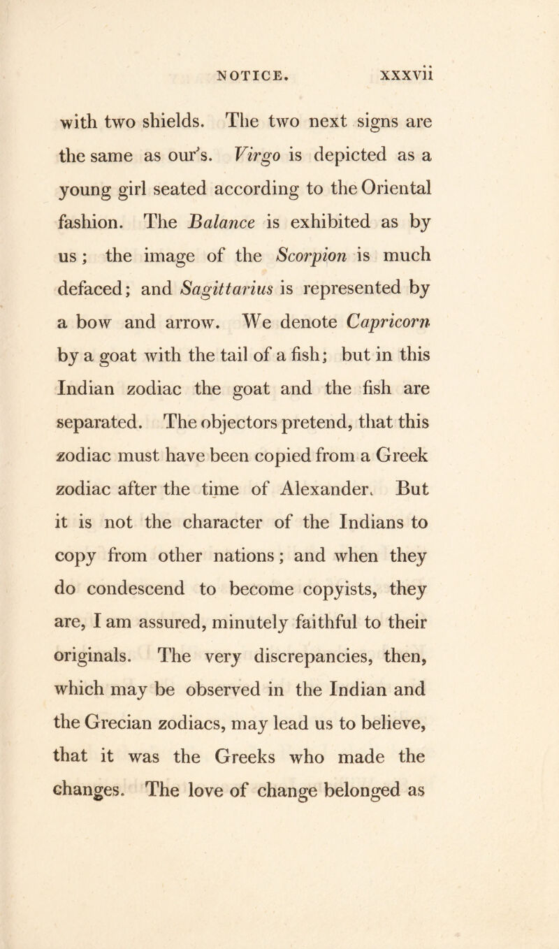 with two shields. The two next signs are the same as our's. Virgo is depicted as a young girl seated according to the Oriental fashion. The Balance is exhibited as by us; the image of the Scorpion is much defaced; and Sagittarius is represented by a bow and arrow. We denote Capricorn by a goat with the tail of a fish; but in this Indian zodiac the goat and the fish are separated. The objectors pretend, that this zodiac must have been copied from a Greek zodiac after the time of Alexander. But it is not the character of the Indians to copy from other nations; and when they do condescend to become copyists, they are, I am assured, minutely faithful to their originals. The very discrepancies, then, which may be observed in the Indian and the Grecian zodiacs, may lead us to believe, that it was the Greeks who made the changes. The love of change belonged as