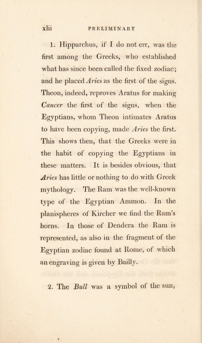 1. Hipparchus, if I do not err, was the first among the Greeks, who established what has since been called the fixed zodiac; and he placed Aries as the first of the signs. Theon, indeed, reproves Aratus for making Cancer the first of the signs, when the Egyptians, whom Theon intimates Aratus to have been copying, made Aries the first. This shows then, that the Greeks were in the habit of copying the Egyptians in these matters. It is besides obvious, that Aries has little or nothing to do with Greek mythology. The Ram was the well-known type of the Egyptian Ammon. In the planispheres of Kircher we find the RanTs horns. In those of Dendera the Ram is represented, as also in the fragment of the Egyptian zodiac found at Rome, of which an engraving is given by Bailly. 2. The Bull was a symbol of the sun,