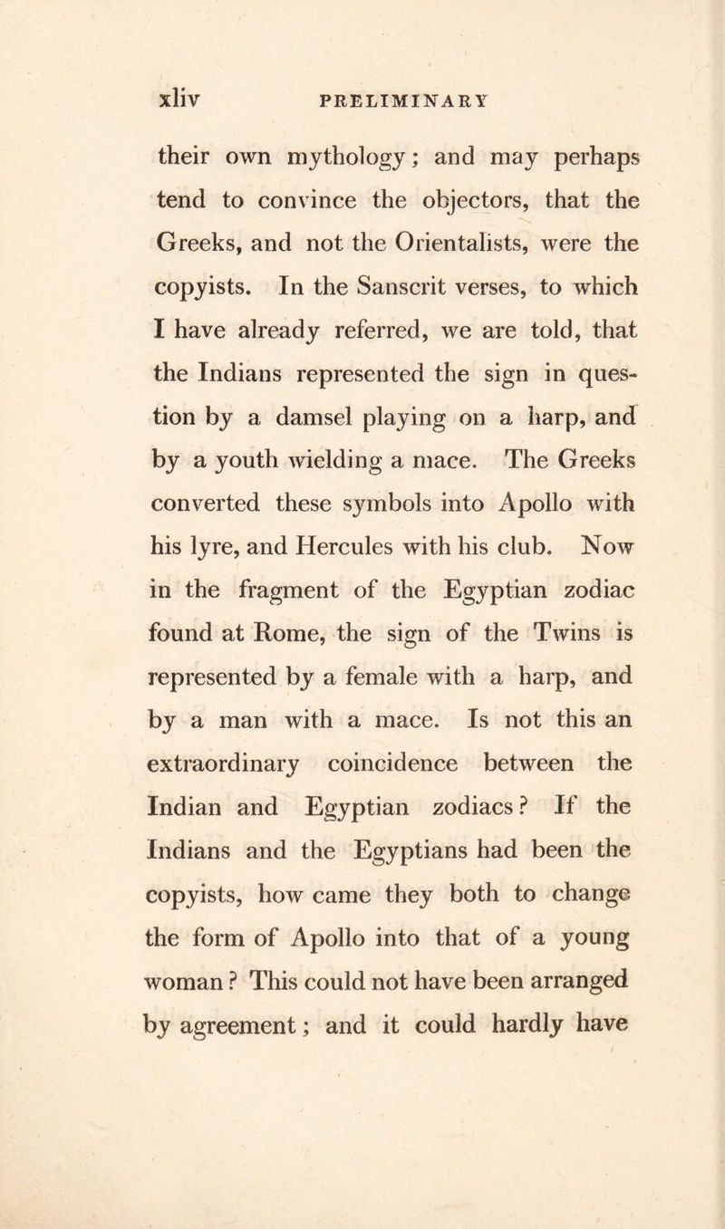 their own mythology; and may perhaps tend to convince the objectors, that the Greeks, and not the Orientalists, were the copyists. In the Sanscrit verses, to which I have already referred, we are told, that the Indians represented the sign in ques- tion by a damsel playing on a harp, and by a youth wielding a mace. The Greeks converted these symbols into Apollo with his lyre, and Hercules with his club. Now in the fragment of the Egyptian zodiac found at Rome, the sign of the Twins is represented by a female with a harp, and by a man with a mace. Is not this an extraordinary coincidence between the Indian and Egyptian zodiacs ? If the Indians and the Egyptians had been the copyists, how came they both to change the form of Apollo into that of a young woman ? This could not have been arranged by agreement; and it could hardly have