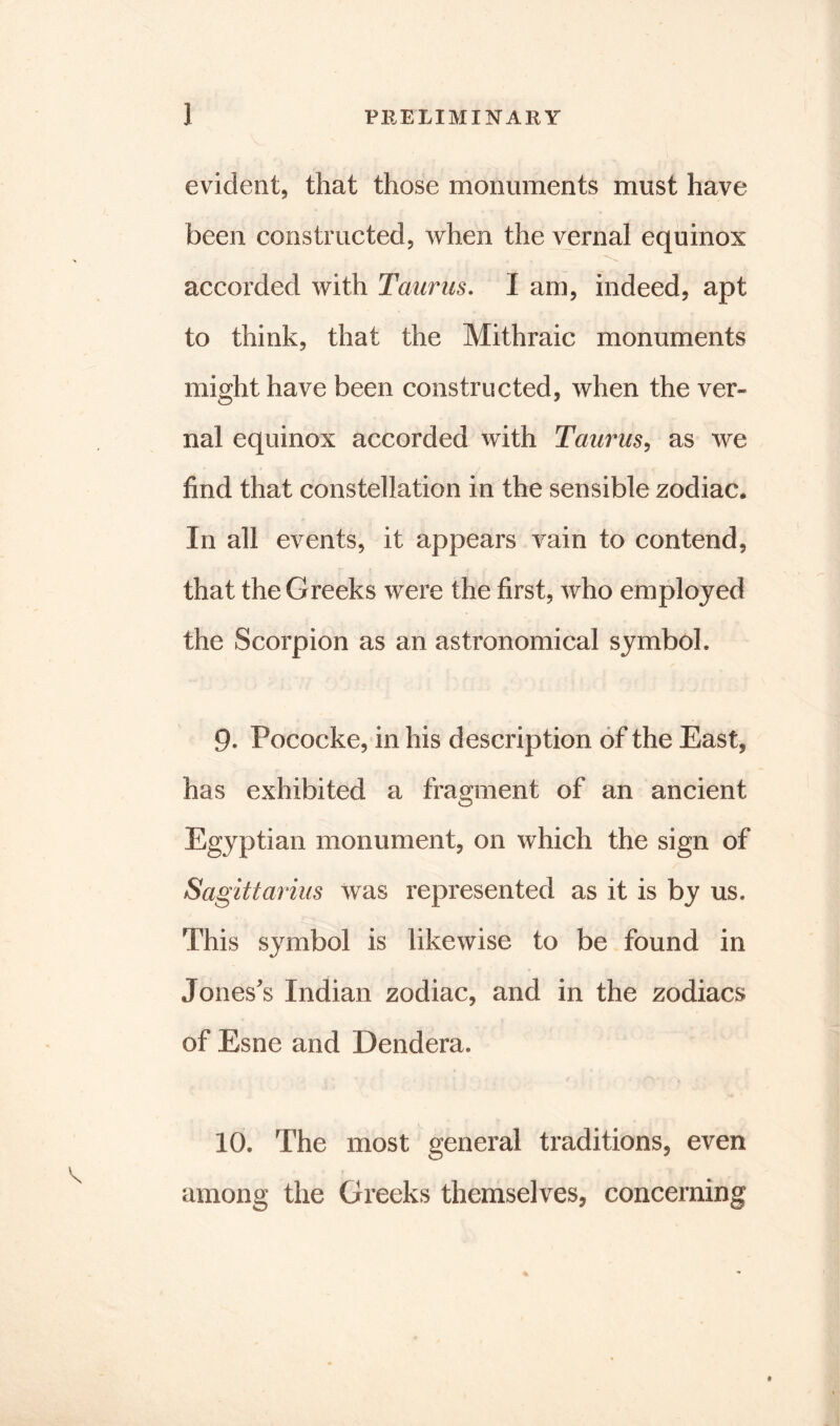 evident, that those monuments must have been constructed, when the vernal equinox accorded with Taurus. I am, indeed, apt to think, that the Mithraic monuments might have been constructed, when the ver- nal equinox accorded with Taurus, as we find that constellation in the sensible zodiac. In all events, it appears vain to contend, that the Greeks were the first, who employed the Scorpion as an astronomical symbol. 9. Pococke, in his description of the East, has exhibited a fragment of an ancient Egyptian monument, on which the sign of Sagittarius was represented as it is by us. This symbol is likewise to be found in Jones's Indian zodiac, and in the zodiacs of Esne and Dendera, 10. The most general traditions, even among the Greeks themselves, concerning