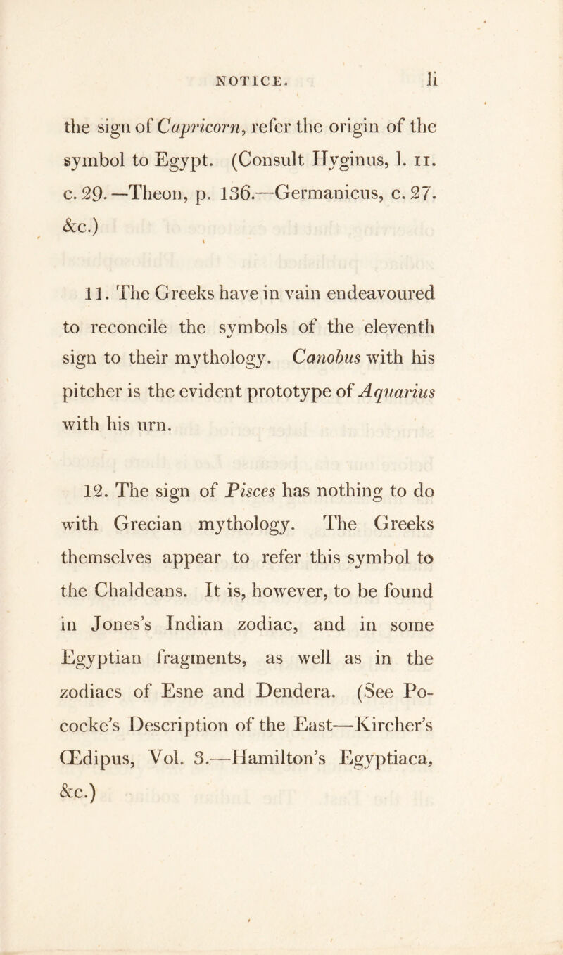 the sign of Capricorn, refer the origin of the symbol to Egypt. (Consult Hyginus, 1. n. c. 29. —Theon, p. 136.—Germanicus, c. 27. &c.) \ 11. The Greeks have in vain endeavoured to reconcile the symbols of the eleventh sign to their mythology. Canobus with his pitcher is the evident prototype of Aquarius with his urn. 12. The sign of Pisces has nothing to do with Grecian mythology. The Greeks themselves appear to refer this symbol to the Chaldeans. It is, however, to be found in Jones’s Indian zodiac, and in some Egyptian fragments, as well as in the zodiacs of Esne and Dendera. (See Po~ cocke’s Description of the East-—-Kircher’s GEdipus, Vol. 3.—Hamilton’s Egyptiaca, &c.)