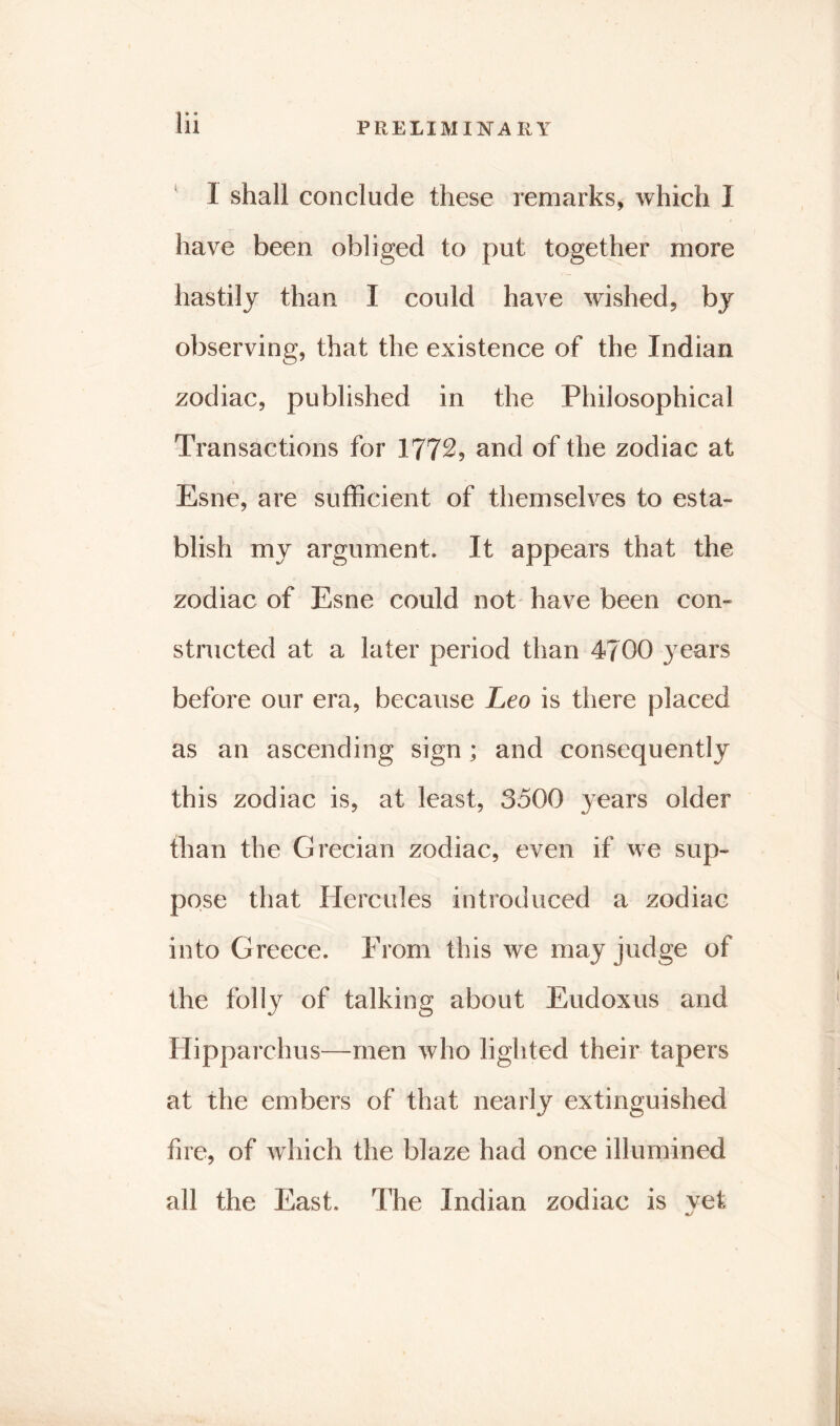 1 shall conclude these remarks, which I have been obliged to put together more hastily than I could have wished, by observing, that the existence of the Indian zodiac, published in the Philosophical Transactions for 1772, and of the zodiac at Esne, are sufficient of themselves to esta- blish my argument. It appears that the zodiac of Esne could not have been con- structed at a later period than 4700 years before our era, because Leo is there placed as an ascending sign; and consequently this zodiac is, at least, 3500 years older than the Grecian zodiac, even if we sup- pose that Hercules introduced a zodiac into Greece. From this we may judge of the folly of talking about Eudoxus and Hipparchus—men who lighted their tapers at the embers of that nearly extinguished fire, of which the blaze had once illumined all the East. The Indian zodiac is vet