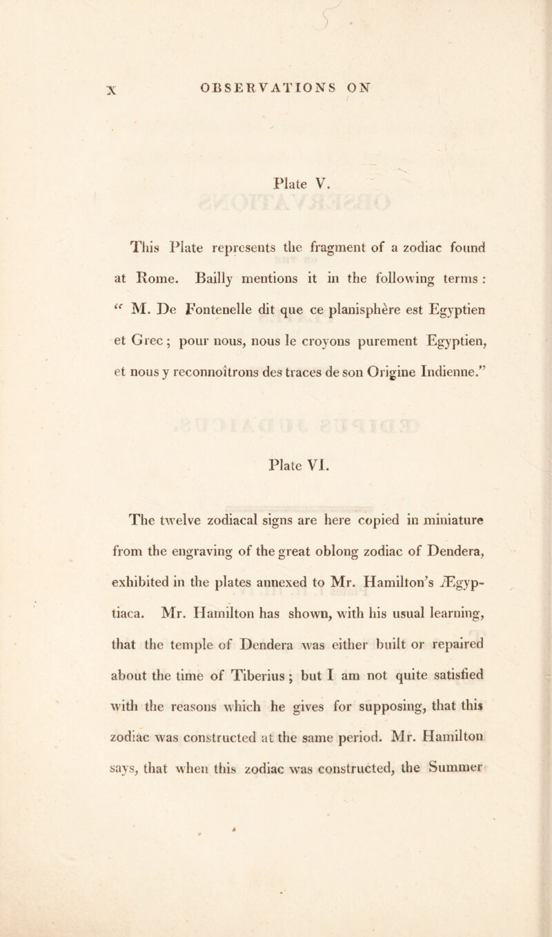 X This Plate represents the fragment of a zodiac found at Rome. Bailly mentions it in the following terms : <c M. De pontenelle dit que ce planisphere est Egyptien et Grec; pour nous, nous le croyons purement Egyptien, et nous y reconnoitrons des traces de son Origine Indienne.” Plate VI. The twelve zodiacal signs are here copied in miniature from the engraving of the great oblong zodiac of Dendera, exhibited in the plates annexed to Mr. Hamilton’s iEgyp- tiaca. Mr. Hamilton has shown, with his usual learning, that the temple of Dendera was either built or repaired about the time of Tiberius ; but I am not quite satisfied with the reasons which he gives for supposing, that this zodiac was constructed at the same period. Mr. Hamilton says, that when this zodiac wras constructed, the Summer 4