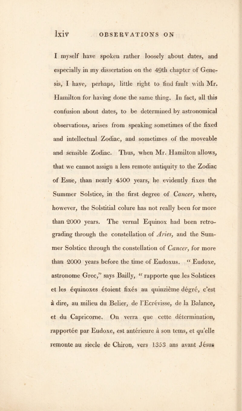 I myself have spoken rather loosely about dates, and especially in my dissertation on the 4Qth chapter of Gene- sis, I have, perhaps, little right to find fault with Mr. Hamilton for having done the same thing. In fact, all this confusion about dates, to be determined by astronomical - ■ i observations, arises from speaking sometimes of the fixed and intellectual Zodiac, and sometimes of the moveable and sensible Zodiac. Thus, when Mr. Hamilton allows, that we cannot assign a less remote antiquity to the Zodiac of Esne, than nearly 4500 years, he evidently fixes the Summer Solstice, in the first degree of Cancer, where, however, the Solstitial colure has not really been for more than 2000 years. The vernal Equinox had been retro- grading through the constellation of Aries, and the Sum- mer Solstice through the constellation of Cancer, for more than 2000 years before the time of Eudoxus. u Eudoxe, astronome Grec/5 says Bailly, u rapporte que les Solstices et les equinoxes etoient fixes au quinzithne degre, c’est a dire, au milieu du Belier, de 1’Ecrevisse, de la Balance, et du Capricorne. On verra que cette determination, rapportee par Eudoxe, est anterieure & son terns, et qu’elle remonte au siecle de Chiron, vers 1353 ans avant Jesus