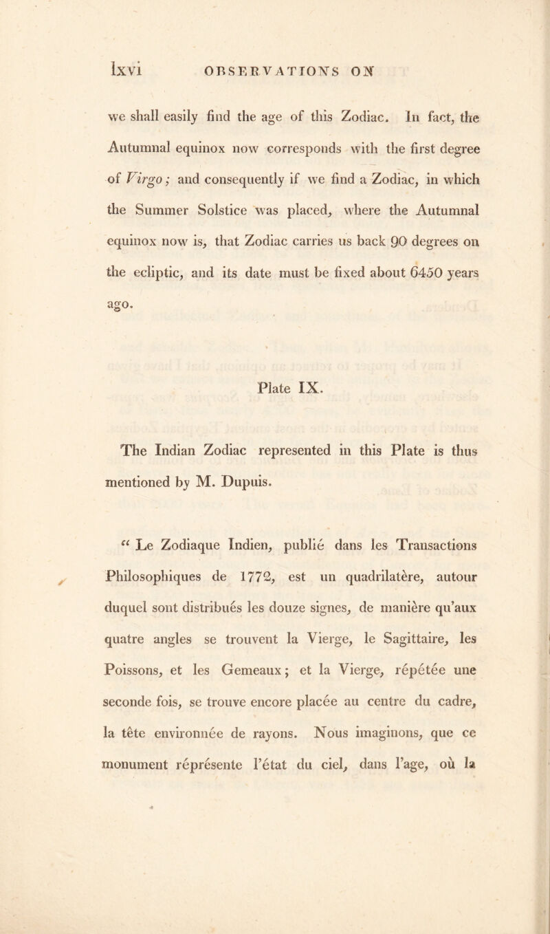 we shall easily find the age of this Zodiac. In fact, the Autumnal equinox now corresponds with the first degree of Virgo; and consequently if we find a Zodiac, in which the Summer Solstice was placed, where the Autumnal equinox now is, that Zodiac carries us back 90 degrees on the ecliptic, and its date must be fixed about 6450 years ago. Plate IX, The Indian Zodiac represented in this Plate is thus mentioned by M. Dupuis. a Le Zodiaque Indien, public dans les Transactions Philosophiques de 1772, est un quadrilatere, autour duquel sont distribues les douze signes, de maniere qu’aux quatre angles se trouvent la Vierge, le Sagittaire, les Poissons, et les Gemeaux; et la Vierge, repetee une seconde fois, se trouve encore placee au centre du cadre, la tete environnee de rayons. Nous imaginons, que ce monument represente Fetat du ciel, dans Fage, oil la